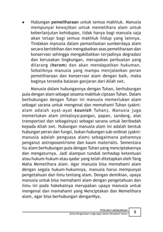    Hubungan pemeliharaan untuk semua makhluk. Manusia
    mempunyai kewajiban untuk memelihara alam untuk
    keberlanjutan kehidupan, tidak hanya bagi manusia saja
    akan tetapi bagi semua makhluk hidup yang lainnya.
    Tindakan manusia dalam pemanfaatan sumberdaya alam
    secara berlebihan dan mengabaikan asas pemeliharaan dan
    konservasi sehingga mengakibatkan terjadinya degradasi
    dan kerusakan lingkungan, merupakan perbuatan yang
    dilarang (haram) dan akan mendapatkan hukuman.
    Sebaliknya manusia yang mampu menjalankan peran
    pemeliharaan dan konservasi alam dengan baik, maka
    baginya tersedia balasan ganjaran dari Allah swt.
     Manusia dalam hubungannya dengan Tuhan, berhubungan
pula dengan alam sebagai sesama makhluk ciptaan Tuhan. Dalam
berhubungan dengan Tuhan ini manusia memerlukan alam
sebagai sarana untuk mengenal dan memahami Tuhan (yakni:
alam adalah ayat-ayat kauniah Tuhan). Manusia juga
memerlukan alam (misalnya:pangan, papan, sandang, alat
transportasi dan sebagainya) sebagai sarana untuk beribadah
kepada Allah swt. Hubungan manusia–alam ini adalah bentuk
hubungan peran dan fungsi, bukan hubungan sub-ordinat (yakni:
manusia adalah penguasa alam) sebagaimana pahamnya
penganut antroposentrisme dan kaum materialis. Sementara
itu alam berhubungan pula dengan Tuhan yang menciptakannya
dan mengaturnya. Jadi alampun tunduk terhadap ketentuan
atau hukum-hukum atau qadar yang telah ditetapkan oleh Yang
Maha Memelihara alam. Agar manusia bisa memahami alam
dengan segala hukum-hukumnya, manusia harus mempunyai
pengetahuan dan ilmu tentang alam. Dengan demikian, upaya
manusia untuk bisa memahami alam dengan pengetahuan dan
ilmu ini pada hakekatnya merupakan upaya manusia untuk
mengenal dan mamahami yang Menciptakan dan Memelihara
alam, agar bisa berhubungan denganNya.


                                                   TEOLOGI LINGKUNGAN
                        (Etika Pengelolaan Lingkungan dalam Perspektif Islam)   9
 