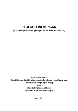TEOLOGI LINGKUNGAN
  (Etika Pengelolaan Lingkungan dalam Perspektif Islam)




                     Diterbitkan oleh:
Deputi Komunikasi Lingkungan dan Pemberdayaan Masyarakat
             Kementerian Lingkungan Hidup
                            Dan
                Majelis Lingkungan Hidup
             Pimpinan Pusat Muhammadiyah



                       Tahun 2011
 