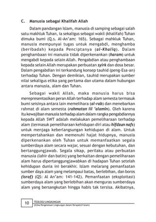 C.    Manusia sebagai Khalifah Allah
     Dalam pandangan Islam, manusia di samping sebagai salah
satu makhluk Tuhan, ia sekaligus sebagai wakil (khalifah) Tuhan
dimuka bumi (Q.s. Al-An’am: 165). Sebagai mahkluk Tuhan,
manusia mempunyai tugas untuk mengabdi, menghamba
(beribadah) kepada Penciptanya (al-Khaliq). Dalam
penghambaan ini manusia tidak diperkenankan (haram) untuk
mengabdi kepada selain Allah. Pengabdian atau penghambaan
kepada selain Allah merupakan perbuatan syirk dan dosa besar.
Dalam pengabdian ini terkandung konsep tauhid (peng-Esa-an)
terhadap Tuhan. Dengan demikian, tauhid merupakan sumber
nilai sekaligus etika yang pertama dan utama dalam hubungan
antara manusia, alam dan Tuhan.
      Sebagai wakil Allah, maka manusia harus bisa
merepresentasikan peran Allah terhadap alam semesta termasuk
bumi seisinya antara lain memelihara (al-rab) dan menebarkan
rahmat di alam semesta (rahmatan lil ’alamin). Oleh karena
itu kewajiban manusia terhadap alam dalam rangka pengabdiannya
kepada Allah SWT adalah melakukan pemeliharaan terhadap
alam (termasuk pemeliharaan kehidupan diri atau hifdzun nafs)
untuk menjaga keberlangsungan kehidupan di alam. Untuk
mempertahankan dan memenuhi hajat hidupnya, manusia
diperkenankan oleh Tuhan untuk memanfaatkan segala
sumberdaya alam secara wajar, sesuai dengan kebutuhan, dan
bertanggungjawab. Segala sikap, perilaku atau perbuatan
manusia (lahir dan batin) yang berkaitan dengan pemeliharaan
alam harus dipertanggungjawabkan di hadapan Tuhan setelah
kehidupan dunia ini berakhir. Islam melarang pemanfaatan
sumber daya alam yang melampaui batas, berlebihan, dan boros
(isrof) (QS: Al An’am: 141-142). Pemanfaatan (eksploitasi)
sumberdaya alam yang berlebihan akan menguras sumberdaya
alam yang bersangkutan hingga habis tak tersisa. Akibatnya,


        TEOLOGI LINGKUNGAN
 10     (Etika Pengelolaan Lingkungan dalam Perspektif Islam)
 