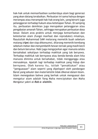 hak-hak untuk memanfaatkan sumberdaya alam bagi generasi
yang akan datang terabaikan. Perbuatan ini sama halnya dengan
merampas atau merampok hak-hak orang lain, yang berarti juga
pelanggaran terhadap hukum atau ketetapan Tuhan. Di samping
itu, perbuatan demikian juga merupakan pelanggaran atau
pengabaian amanah Tuhan, sehingga merupakan perbuatan dosa
besar. Dalam aras praktis untuk menjaga kemanfaatan dan
kelestarian alam (fungsi manfaat dan reproduksi) misalnya,
Rasulullah Muhammad SAW melarang memetik buah sebelum
matang (ripe) dan siap dikonsumsi, dilarang memetik kembang
sebelum mekar dan menyembelih hewan ternak yang masih kecil
dan belum berumur. Nabi juga mengajarkan agar manusia selalu
bersahabat sekalipun terhadap makhluk yang tak beryawa.
Terhadap makhluk tak bernyawa atau benda-benda alam kita
manusia diminta untuk bersahabat, tidak mengganggu atau
merusaknya. Apatah lagi terhadap makhluk yang hidup dan
bernyawa. Oleh karena itu, istilah “penaklukan” atau
“penguasaan” alam seperti yang dipelopori oleh pandangan
Barat yang sekuler dan materialistik tidak dikenal dalam Islam.
Islam menegaskan bahwa yang berhak untuk menguasai dan
mengatur alam adalah Yang Maha menciptakan dan Maha
Mengatur yakni al-Rab a- alamiin.




                                                    TEOLOGI LINGKUNGAN
                         (Etika Pengelolaan Lingkungan dalam Perspektif Islam)   11
 
