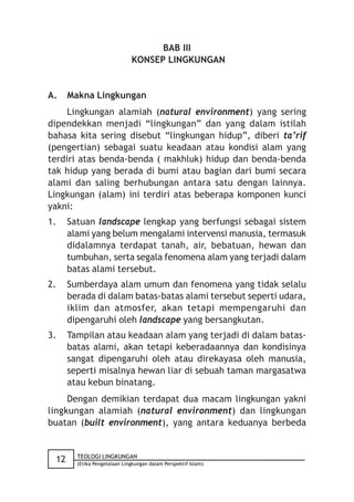 BAB III
                              KONSEP LINGKUNGAN


A.    Makna Lingkungan
     Lingkungan alamiah (natural environment) yang sering
dipendekkan menjadi “lingkungan” dan yang dalam istilah
bahasa kita sering disebut “lingkungan hidup”, diberi ta’rif
(pengertian) sebagai suatu keadaan atau kondisi alam yang
terdiri atas benda-benda ( makhluk) hidup dan benda-benda
tak hidup yang berada di bumi atau bagian dari bumi secara
alami dan saling berhubungan antara satu dengan lainnya.
Lingkungan (alam) ini terdiri atas beberapa komponen kunci
yakni:
1.    Satuan landscape lengkap yang berfungsi sebagai sistem
      alami yang belum mengalami intervensi manusia, termasuk
      didalamnya terdapat tanah, air, bebatuan, hewan dan
      tumbuhan, serta segala fenomena alam yang terjadi dalam
      batas alami tersebut.
2.    Sumberdaya alam umum dan fenomena yang tidak selalu
      berada di dalam batas-batas alami tersebut seperti udara,
      iklim dan atmosfer, akan tetapi mempengaruhi dan
      dipengaruhi oleh landscape yang bersangkutan.
3.    Tampilan atau keadaan alam yang terjadi di dalam batas-
      batas alami, akan tetapi keberadaannya dan kondisinya
      sangat dipengaruhi oleh atau direkayasa oleh manusia,
      seperti misalnya hewan liar di sebuah taman margasatwa
      atau kebun binatang.
     Dengan demikian terdapat dua macam lingkungan yakni
lingkungan alamiah (natural environment) dan lingkungan
buatan (built environment), yang antara keduanya berbeda


        TEOLOGI LINGKUNGAN
 12     (Etika Pengelolaan Lingkungan dalam Perspektif Islam)
 