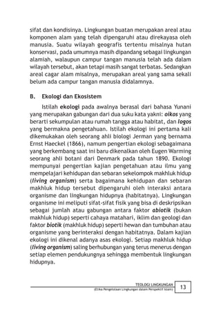 sifat dan kondisinya. Lingkungan buatan merupakan areal atau
komponen alam yang telah dipengaruhi atau direkayasa oleh
manusia. Suatu wilayah geografis tertentu misalnya hutan
konservasi, pada umumnya masih dipandang sebagai lingkungan
alamiah, walaupun campur tangan manusia telah ada dalam
wilayah tersebut, akan tetapi masih sangat terbatas. Sedangkan
areal cagar alam misalnya, merupakan areal yang sama sekali
belum ada campur tangan manusia didalamnya.

B.   Ekologi dan Ekosistem
      Istilah ekologi pada awalnya berasal dari bahasa Yunani
yang merupakan gabungan dari dua suku kata yakni: oikos yang
berarti sekumpulan atau rumah tangga atau habitat, dan logos
yang bermakna pengetahuan. Istilah ekologi ini pertama kali
dikemukakan oleh seorang ahli biologi Jerman yang bernama
Ernst Haeckel (1866), namum pengertian ekologi sebagaimana
yang berkembang saat ini baru dikenalkan oleh Eugen Warming
seorang ahli botani dari Denmark pada tahun 1890. Ekologi
mempunyai pengertian kajian pengetahuan atau ilmu yang
mempelajari kehidupan dan sebaran sekelompok makhluk hidup
(living organism) serta bagaimana kehidupan dan sebaran
makhluk hidup tersebut dipengaruhi oleh interaksi antara
organisme dan lingkungan hidupnya (habitatnya). Lingkungan
organisme ini meliputi sifat-sifat fisik yang bisa di deskripsikan
sebagai jumlah atau gabungan antara faktor abiotik (bukan
makhluk hidup) seperti cahaya matahari, iklim dan geologi dan
faktor biotik (makhluk hidup) seperti hewan dan tumbuhan atau
organisme yang berinteraksi dengan habitatnya. Dalam kajian
ekologi ini dikenal adanya asas ekologi. Setiap makhluk hidup
(living organism) saling berhubungan yang terus menerus dengan
setiap elemen pendukungnya sehingga membentuk lingkungan
hidupnya.


                                                     TEOLOGI LINGKUNGAN
                          (Etika Pengelolaan Lingkungan dalam Perspektif Islam)   13
 