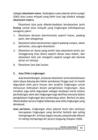 sebagai ekosistem meso. Sedangkan suatu daerah aliran sungai
(DAS) atau suatu wilayah yang lebih luas lagi disebut sebagai
ekosistem makro.
    Ekosistem bisa pula dibeda-bedakan berdasarkan jenis
biotop (areal atau wilayah yang lingkungan kehidupannya
seragam) yakni:
1.   Ekosistem daratan (kontinental) seperti hutan, padang
     pasir, dan sebagainya
2.   Ekosistem lahan bertanaman seperti padang rumput, lahan
     pertanian, atau agro-ekosistem
3.   Ekosistem air darat yang terdiri atas ekosistem lentis (air
     menggenang atau diam) seperti danau atau kolam, dan
     ekosistem lotis (air mengalir) seperti sungai dan bentuk
     aliran air lainnya
4.   Ekosistem laut dan lautan


C.   Asas Etika Lingkungan
     Asas keseimbangan, kesatuan ekosistem serta keterbatasan
alam (daya dukung dan faktor pembatas) hingga saat ini masih
digunakan oleh para ilmuan dan praktisi lingkungan untuk
menyusun kebijakan dalam pengelolaan lingkungan. Asas
tersebut juga telah digunakan sebagai landasan moral (etika)
perlindungan alam dan lingkungan bagi aktifitas manusia dalam
pengelolaan lingkungan dan sumberdaya alam. Berikut ini akan
dikemukakan secara singkat beberapa asas etika lingkungan yang
dimaksud.
Asas pertama. Lingkungan alam (planet bumi dan seisinya)
    merupakan lingkungan yang bersifat holistik dan saling
    mempengaruhi. Artinya segala sesuatu yang berada dibumi
    ini saling mempengaruhi secara langsung maupun tidak.

                                                    TEOLOGI LINGKUNGAN
                         (Etika Pengelolaan Lingkungan dalam Perspektif Islam)   15
 