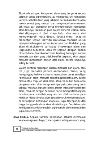 Tidak ada satupun komponen alam yang bergerak secara
      terpisah tanpa dipengaruhi atau mempengaruhi komponen
      lainnya. Sehelai daun yang jatuh ke permukaan bumi, atau
      seekor semut yang mencari dan mengumpulkan makanan,
      tak lepas dari pengaruh serta mempengaruhi komponen
      alam lainnya. Demikian pula dalam dimensi waktu, masa
      kini dipengaruhi oleh masa lalu, dan masa kini
      mempengaruhi masa depan. Secara moral, asas ini
      menuntun setiap individu khususnya manusia untuk
      mempertimbangkan setiap keputusan dan tindakan yang
      akan dilakukannya terhadap lingkungan alam dan
      lingkungan hidupnya. Asas ini sejalan dengan paham
      biosentrisme dan ekosentrisme tentang hubungan antara
      manusia dan alam yang tidak bersifat terpisah, akan tetapi
      manusia merupakan bagian dari alam, antara keduanya
      saling terkait.
      Dalam konteks hubungan antara manusia dan alam, asas
      ini juga menolak paham antroposentrisme, yang
      menganggap bahwa manusia merupakan pusat sekaligus
      “penguasa” alam. Manusia adalah bagian dari alam, bukan
      diatas atau terpisah dari alam. Manusia bukan tuan atau
      penguasa alam akan tetapi mempunyai status yang sama
      sebagai makhluk ciptaan Tuhan. Dalam interaksinya dengan
      alam, manusia dengan demikian harus mempertimbangkan
      hak dan peran makhluk yang lain dan tidak terbatas pada
      makhluk hidup semata, akan tetapi seluruh komponen alam.
      Keberlanjutan kehidupan manusia, juga dipengaruhi dan
      tergantung pada alam atau ekosistimnya. Demikian pula
      kehidupan makhluk yang lain dipengaruhi oleh manusia dan
      juga ekosistemnya.

Asas kedua. Segala sumber kehidupan dibumi (termasuk
    keanekaragaman hayati) merupakan kekayaan alam yang

        TEOLOGI LINGKUNGAN
 16     (Etika Pengelolaan Lingkungan dalam Perspektif Islam)
 