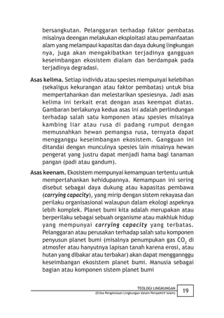 bersangkutan. Pelanggaran terhadap faktor pembatas
    misalnya deengan melakukan eksploitasi atau pemanfaatan
    alam yang melampaui kapasitas dan daya dukung lingkungan
    nya, juga akan mengakibatkan terjadinya gangguan
    keseimbangan ekosistem dialam dan berdampak pada
    terjadinya degradasi.

Asas kelima. Setiap individu atau spesies mempunyai kelebihan
    (sekaligus kekurangan atau faktor pembatas) untuk bisa
    mempertahankan dan melestarikan spesiesnya. Jadi asas
    kelima ini terkait erat dengan asas keempat diatas.
    Gambaran berlakunya kedua asas ini adalah perlindungan
    terhadap salah satu komponen atau spesies misalnya
    kambing liar atau rusa di padang rumput dengan
    memusnahkan hewan pemangsa rusa, ternyata dapat
    mengganggu keseimbangan ekosistem. Gangguan ini
    ditandai dengan munculnya spesies lain misalnya hewan
    pengerat yang justru dapat menjadi hama bagi tanaman
    pangan (padi atau gandum).
Asas keenam. Ekosistem mempunyai kemampuan tertentu untuk
    mempertahankan kehidupannya. Kemampuan ini sering
    disebut sebagai daya dukung atau kapasitas pembawa
    (carrying capacity), yang mirip dengan sistem rekayasa dan
    perilaku organisasional walaupun dalam ekologi aspeknya
    lebih komplek. Planet bumi kita adalah merupakan atau
    berperilaku sebagai sebuah organisme atau makhluk hidup
    yang mempunyai carrying capacity yang terbatas.
    Pelanggaran atau perusakan terhadap salah satu komponen
    penyusun planet bumi (misalnya penumpukan gas CO2 di
    atmosfer atau hanyutnya lapisan tanah karena erosi, atau
    hutan yang dibakar atau terbakar) akan dapat menggannggu
    keseimbangan ekosistem planet bumi. Manusia sebagai
    bagian atau komponen sistem planet bumi


                                                   TEOLOGI LINGKUNGAN
                        (Etika Pengelolaan Lingkungan dalam Perspektif Islam)   19
 
