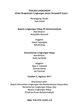 TEOLOGI LINGKUNGAN
    (Etika Pengelolaan Lingkungan dalam Perspektif Islam)

                   Penanggung Jawab:
                       Ilyas Asaad


       Majelis Lingkungan Hidup PP Muhammadiyah
                       Koordinator:
                    Muhjiddin Mawardi

                        Anggota:
                     Gatot Supangkat
                       Miftahulhaq


             Kementerian Lingkungan Hidup
                     Koordinator:
                    Dodo Sambodo

                         Anggota:
                     Agus S. Sukanda
                      Zaimah Adnan
                       Isti Fatimah

                Cetakan II, Agustus 2011

                      Diterbitkan oleh:
Deputi Komunikasi Lingkungan dan Pemberdayaan Masyarakat,
           Kementerian Lingkungan Hidup, Dan
                 Majelis Lingkungan Hidup
              Pimpinan Pusat Muhammadiyah


                ISBN: 978-979-16395-3-8
 