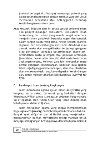 (melalui berbagai aktifitasnya) mempunyai potensi yang
      paling besar dibandingkan dengan makhluk yang lain untuk
      melakukan perusakan atau pelanggaran terhadap
      keseimbangan ekosistem bumi.

Asas ketujuh. Didalam alam ini selalu terjadi pengembangan
    dan penyetimbangan ekosistem. Ekosistem telah
    berkembang dari sistem yang semula sangat sederhana
    menjadi sistem yang lebih beraneka ragam dan komplek
    dalam jangka waktu yang lama. Ketika sebuah keaneka
    ragaman dan keseimbangan ekosistem direduksi atau
    dirusak, maka akan mengakibatkan terjadinya gangguan
    atau goncangan terhadap keseimbangan ekosistem.
    Pemindahan suatu kelompok atau populasi kehidupan
    (tumbuhan, hewan atau manusia) dari suatu lokasi atau
    lingkungan tertentu ke lokasi yang lain, merupakan suatu
    bentuk gangguan keseimbangan. Demikian pula apabila
    telah terjadi ganggun keseimbangan, alam atau ekosistem
    akan melakukan reaksi untuk mendapatkan keseimbangan
    baru untuk mempertahankan kehidupannya (survival for
    life).

D.    Pandangan Islam tentang Lingkungan
     Islam merupakan agama (jalan hidup=as-syirath) yang
lengkap, serba cakup, termasuk yang berkaitan dengan
lingkungan. Pilihan bahwa Islam adalah pedoman hidup manusia
ini ditegaskan oleh Tuhan Allah yang telah menciptakan
kehidupan ini dalam al Qur’an.
     Islam merupakan agama yang sangat memperhatikan
lingkungan (eco-friendly) dan keberlanjutan kehidupan di dunia.
Banyak ayat al-Qur’an dan al Hadist yang menjelaskan,
menganjurkan bahkan mewajibkan setiap manusia untuk
menjaga kelangsungan kehidupannya dan kehidupan makhluk

        TEOLOGI LINGKUNGAN
 20     (Etika Pengelolaan Lingkungan dalam Perspektif Islam)
 