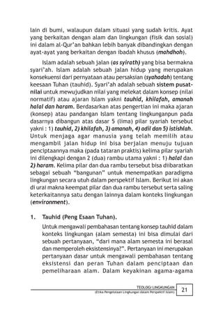 lain di bumi, walaupun dalam situasi yang sudah kritis. Ayat
yang berkaitan dengan alam dan lingkungan (fisik dan sosial)
ini dalam al-Qur’an bahkan lebih banyak dibandingkan dengan
ayat-ayat yang berkaitan dengan ibadah khusus (mahdhoh).
     Islam adalah sebuah jalan (as syirath) yang bisa bermakna
syari’ah. Islam adalah sebuah jalan hidup yang merupakan
konsekuensi dari pernyataan atau persaksian (syahadah) tentang
keesaan Tuhan (tauhid). Syari’ah adalah sebuah sistem pusat-
nilai untuk mewujudkan nilai yang melekat dalam konsep (nilai
normatif) atau ajaran Islam yakni tauhid, khilafah, amanah
halal dan haram. Berdasarkan atas pengertian ini maka ajaran
(konsep) atau pandangan Islam tentang lingkunganpun pada
dasarnya dibangun atas dasar 5 (lima) pilar syariah tersebut
yakni : 1) tauhid, 2) khilafah, 3) amanah, 4) adil dan 5) istishlah.
Untuk menjaga agar manusia yang telah memilih atau
mengambil jalan hidup ini bisa berjalan menuju tujuan
penciptaannya maka (pada tataran praktis) kelima pilar syariah
ini dilengkapi dengan 2 (dua) rambu utama yakni : 1) halal dan
2) haram. Kelima pilar dan dua rambu tersebut bisa diibaratkan
sebagai sebuah “bangunan” untuk menempatkan paradigma
lingkungan secara utuh dalam perspektif Islam. Berikut ini akan
di urai makna keempat pilar dan dua rambu tersebut serta saling
keterkaitannya satu dengan lainnya dalam konteks lingkungan
(environment).

1.   Tauhid (Peng Esaan Tuhan).
     Untuk mengawali pembahasan tentang konsep tauhid dalam
     konteks lingkungan (alam semesta) ini bisa dimulai dari
     sebuah pertanyaan, “dari mana alam semesta ini berasal
     dan memperoleh eksistensinya?”. Pertanyaan ini merupakan
     pertanyaan dasar untuk mengawali pembahasan tentang
     eksistensi dan peran Tuhan dalam penciptaan dan
     pemeliharaan alam. Dalam keyakinan agama-agama

                                                      TEOLOGI LINGKUNGAN
                           (Etika Pengelolaan Lingkungan dalam Perspektif Islam)   21
 