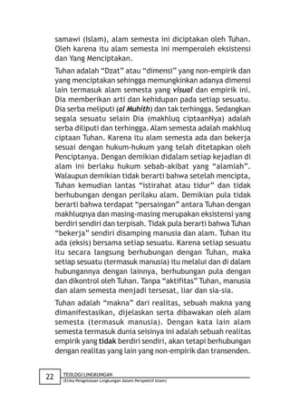 samawi (Islam), alam semesta ini diciptakan oleh Tuhan.
     Oleh karena itu alam semesta ini memperoleh eksistensi
     dan Yang Menciptakan.
     Tuhan adalah “Dzat” atau “dimensi” yang non-empirik dan
     yang menciptakan sehingga memungkinkan adanya dimensi
     lain termasuk alam semesta yang visual dan empirik ini.
     Dia memberikan arti dan kehidupan pada setiap sesuatu.
     Dia serba meliputi (al Muhith) dan tak terhingga. Sedangkan
     segala sesuatu selain Dia (makhluq ciptaanNya) adalah
     serba diliputi dan terhingga. Alam semesta adalah makhluq
     ciptaan Tuhan. Karena itu alam semesta ada dan bekerja
     sesuai dengan hukum-hukum yang telah ditetapkan oleh
     Penciptanya. Dengan demikian didalam setiap kejadian di
     alam ini berlaku hukum sebab-akibat yang “alamiah”.
     Walaupun demikian tidak berarti bahwa setelah mencipta,
     Tuhan kemudian lantas “istirahat atau tidur” dan tidak
     berhubungan dengan perilaku alam. Demikian pula tidak
     berarti bahwa terdapat “persaingan” antara Tuhan dengan
     makhluqnya dan masing-masing merupakan eksistensi yang
     berdiri sendiri dan terpisah. Tidak pula berarti bahwa Tuhan
     “bekerja” sendiri disamping manusia dan alam. Tuhan itu
     ada (eksis) bersama setiap sesuatu. Karena setiap sesuatu
     itu secara langsung berhubungan dengan Tuhan, maka
     setiap sesuatu (termasuk manusia) itu melalui dan di dalam
     hubungannya dengan lainnya, berhubungan pula dengan
     dan dikontrol oleh Tuhan. Tanpa “aktifitas” Tuhan, manusia
     dan alam semesta menjadi tersesat, liar dan sia-sia.
     Tuhan adalah “makna” dari realitas, sebuah makna yang
     dimanifestasikan, dijelaskan serta dibawakan oleh alam
     semesta (termasuk manusia). Dengan kata lain alam
     semesta termasuk dunia seisinya ini adalah sebuah realitas
     empirik yang tidak berdiri sendiri, akan tetapi berhubungan
     dengan realitas yang lain yang non-empirik dan transenden.


       TEOLOGI LINGKUNGAN
22     (Etika Pengelolaan Lingkungan dalam Perspektif Islam)
 