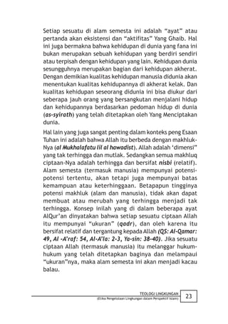 Setiap sesuatu di alam semesta ini adalah “ayat” atau
pertanda akan eksistensi dan “aktifitas” Yang Ghaib. Hal
ini juga bermakna bahwa kehidupan di dunia yang fana ini
bukan merupakan sebuah kehidupan yang berdiri sendiri
atau terpisah dengan kehidupan yang lain. Kehidupan dunia
sesungguhnya merupakan bagian dari kehidupan akherat.
Dengan demikian kualitas kehidupan manusia didunia akan
menentukan kualitas kehidupannya di akherat kelak. Dan
kualitas kehidupan seseorang didunia ini bisa diukur dari
seberapa jauh orang yang bersangkutan menjalani hidup
dan kehidupannya berdasarkan pedoman hidup di dunia
(as-syirath) yang telah ditetapkan oleh Yang Menciptakan
dunia.
Hal lain yang juga sangat penting dalam konteks peng Esaan
Tuhan ini adalah bahwa Allah itu berbeda dengan makhluk-
Nya (al Mukhalafatu lil al hawadist). Allah adalah ‘dimensi”
yang tak terhingga dan mutlak. Sedangkan semua makhluq
ciptaan-Nya adalah terhingga dan bersifat nisbi (relatif).
Alam semesta (termasuk manusia) mempunyai potensi-
potensi tertentu, akan tetapi juga mempunyai batas
kemampuan atau keterhinggaan. Betapapun tingginya
potensi makhluk (alam dan manusia), tidak akan dapat
membuat atau merubah yang terhingga menjadi tak
terhingga. Konsep inilah yang di dalam beberapa ayat
AlQur’an dinyatakan bahwa setiap sesuatu ciptaan Allah
itu mempunyai “ukuran” (qadr), dan oleh karena itu
bersifat relatif dan tergantung kepada Allah (QS: Al-Qamar:
49, Al -A’raf: 54, Al-A’la: 2-3, Ya-sin: 38-40). Jika sesuatu
ciptaan Allah (termasuk manusia) itu melanggar hukum-
hukum yang telah ditetapkan baginya dan melampaui
“ukuran”nya, maka alam semesta ini akan menjadi kacau
balau.


                                                TEOLOGI LINGKUNGAN
                     (Etika Pengelolaan Lingkungan dalam Perspektif Islam)   23
 