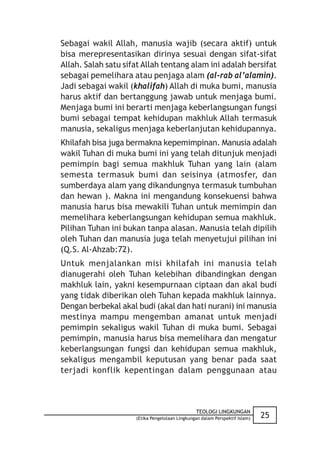 Sebagai wakil Allah, manusia wajib (secara aktif) untuk
bisa merepresentasikan dirinya sesuai dengan sifat-sifat
Allah. Salah satu sifat Allah tentang alam ini adalah bersifat
sebagai pemelihara atau penjaga alam (al-rab al’alamin).
Jadi sebagai wakil (khalifah) Allah di muka bumi, manusia
harus aktif dan bertanggung jawab untuk menjaga bumi.
Menjaga bumi ini berarti menjaga keberlangsungan fungsi
bumi sebagai tempat kehidupan makhluk Allah termasuk
manusia, sekaligus menjaga keberlanjutan kehidupannya.
Khilafah bisa juga bermakna kepemimpinan. Manusia adalah
wakil Tuhan di muka bumi ini yang telah ditunjuk menjadi
pemimpin bagi semua makhluk Tuhan yang lain (alam
semesta termasuk bumi dan seisinya (atmosfer, dan
sumberdaya alam yang dikandungnya termasuk tumbuhan
dan hewan ). Makna ini mengandung konsekuensi bahwa
manusia harus bisa mewakili Tuhan untuk memimpin dan
memelihara keberlangsungan kehidupan semua makhluk.
Pilihan Tuhan ini bukan tanpa alasan. Manusia telah dipilih
oleh Tuhan dan manusia juga telah menyetujui pilihan ini
(Q.S. Al-Ahzab:72).
Untuk menjalankan misi khilafah ini manusia telah
dianugerahi oleh Tuhan kelebihan dibandingkan dengan
makhluk lain, yakni kesempurnaan ciptaan dan akal budi
yang tidak diberikan oleh Tuhan kepada makhluk lainnya.
Dengan berbekal akal budi (akal dan hati nurani) ini manusia
mestinya mampu mengemban amanat untuk menjadi
pemimpin sekaligus wakil Tuhan di muka bumi. Sebagai
pemimpin, manusia harus bisa memelihara dan mengatur
keberlangsungan fungsi dan kehidupan semua makhluk,
sekaligus mengambil keputusan yang benar pada saat
terjadi konflik kepentingan dalam penggunaan atau



                                                TEOLOGI LINGKUNGAN
                     (Etika Pengelolaan Lingkungan dalam Perspektif Islam)   25
 