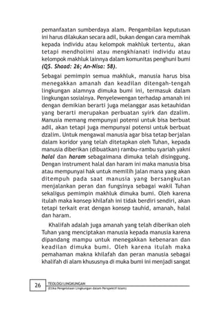 pemanfaatan sumberdaya alam. Pengambilan keputusan
     ini harus dilakukan secara adil, bukan dengan cara memihak
     kepada individu atau kelompok makhluk tertentu, akan
     tetapi mendholimi atau mengkhianati individu atau
     kelompok makhluk lainnya dalam komunitas penghuni bumi
     (QS. Shaad: 26; An-Nisa: 58).
     Sebagai pemimpin semua makhluk, manusia harus bisa
     menegakkan amanah dan keadilan ditengah-tengah
     lingkungan alamnya dimuka bumi ini, termasuk dalam
     lingkungan sosialnya. Penyelewengan terhadap amanah ini
     dengan demikian berarti juga melanggar asas ketauhidan
     yang berarti merupakan perbuatan syirk dan dzalim.
     Manusia memang mempunyai potensi untuk bisa berbuat
     adil, akan tetapi juga mempunyai potensi untuk berbuat
     dzalim. Untuk mengawal manusia agar bisa tetap berjalan
     dalam koridor yang telah ditetapkan oleh Tuhan, kepada
     manusia diberikan (dibuatkan) rambu-rambu syariah yakni
     halal dan haram sebagaimana dimuka telah disinggung.
     Dengan instrument halal dan haram ini maka manusia bisa
     atau mempunyai hak untuk memilih jalan mana yang akan
     ditempuh pada saat manusia yang bersangkutan
     menjalankan peran dan fungsinya sebagai wakil Tuhan
     sekaligus pemimpin makhluk dimuka bumi. Oleh karena
     itulah maka konsep khilafah ini tidak berdiri sendiri, akan
     tetapi terkait erat dengan konsep tauhid, amanah, halal
     dan haram.
        Khalifah adalah juga amanah yang telah diberikan oleh
     Tuhan yang menciptakan manusia kepada manusia karena
     dipandang mampu untuk menegakkan kebenaran dan
     keadilan dimuka bumi. Oleh karena itulah maka
     pemahaman makna khilafah dan peran manusia sebagai
     khalifah di alam khususnya di muka bumi ini menjadi sangat


       TEOLOGI LINGKUNGAN
26     (Etika Pengelolaan Lingkungan dalam Perspektif Islam)
 