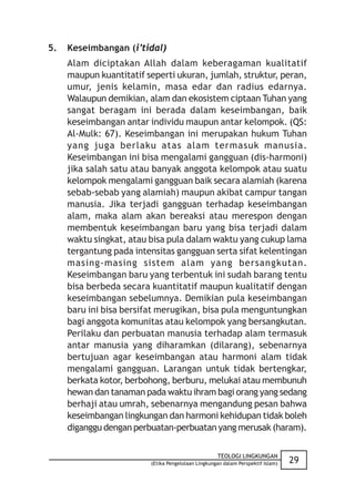 5.   Keseimbangan (i’tidal)
     Alam diciptakan Allah dalam keberagaman kualitatif
     maupun kuantitatif seperti ukuran, jumlah, struktur, peran,
     umur, jenis kelamin, masa edar dan radius edarnya.
     Walaupun demikian, alam dan ekosistem ciptaan Tuhan yang
     sangat beragam ini berada dalam keseimbangan, baik
     keseimbangan antar individu maupun antar kelompok. (QS:
     Al-Mulk: 67). Keseimbangan ini merupakan hukum Tuhan
     yang juga berlaku atas alam termasuk manusia.
     Keseimbangan ini bisa mengalami gangguan (dis-harmoni)
     jika salah satu atau banyak anggota kelompok atau suatu
     kelompok mengalami gangguan baik secara alamiah (karena
     sebab-sebab yang alamiah) maupun akibat campur tangan
     manusia. Jika terjadi gangguan terhadap keseimbangan
     alam, maka alam akan bereaksi atau merespon dengan
     membentuk keseimbangan baru yang bisa terjadi dalam
     waktu singkat, atau bisa pula dalam waktu yang cukup lama
     tergantung pada intensitas gangguan serta sifat kelentingan
     masing-masing sistem alam yang bersangkutan.
     Keseimbangan baru yang terbentuk ini sudah barang tentu
     bisa berbeda secara kuantitatif maupun kualitatif dengan
     keseimbangan sebelumnya. Demikian pula keseimbangan
     baru ini bisa bersifat merugikan, bisa pula menguntungkan
     bagi anggota komunitas atau kelompok yang bersangkutan.
     Perilaku dan perbuatan manusia terhadap alam termasuk
     antar manusia yang diharamkan (dilarang), sebenarnya
     bertujuan agar keseimbangan atau harmoni alam tidak
     mengalami gangguan. Larangan untuk tidak bertengkar,
     berkata kotor, berbohong, berburu, melukai atau membunuh
     hewan dan tanaman pada waktu ihram bagi orang yang sedang
     berhaji atau umrah, sebenarnya mengandung pesan bahwa
     keseimbangan lingkungan dan harmoni kehidupan tidak boleh
     diganggu dengan perbuatan-perbuatan yang merusak (haram).

                                                    TEOLOGI LINGKUNGAN
                         (Etika Pengelolaan Lingkungan dalam Perspektif Islam)   29
 