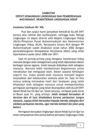 SAMBUTAN
  DEPUTI KOMUNIKASI LINGKUNGAN DAN PEMBERDAYAAN
    MASYARAKAT, KEMENTERIAN LINGKUNGAN HIDUP


Assalamu’alaikum Wr. Wb.
       Puji dan syukur kami panjatkan kehadirat ALLAH SWT
karena atas rahmat dan taufiknyalah, sehingga buku Teologi
Lingkungan ini dapat direvisi oleh Majelis Lingkungan Hidup
(MLH)/Pimpinan Pusat Muhammadiyah dan Kementerian
Lingkungan Hidup (KLH). Kerjasama antara KLH dengan PP
Muhammadiyah sudah dilakukan sejak tahun 2002 dengan
penandatanganan Kesepakatan Kerjasama (MoU) yang telah
diperbaharui pada tahun 2006 dan 2011.
     Saat ini prinsip-prinsip yang mengatur keselarasan hidup
manusia dengan alam sebagaimana yang telah dipesankan dalam
berbagai ajaran agama, telah banyak diabaikan oleh sebagian
manusia. Manusia lebih mendominasi kegiatannya untuk
menaklukan dan menguasai alam. Dalam suasana kehidupan
seperti itu, maka seolah-olah manusia menjadi bagian
terpisahkan dari keseluruhan semesta alam ini. Saat ini kita
semua sedang merasakan hasil dari kealpaan yang telah
dilakukan oleh sebagian manusia untuk memperhatikan
peringatan-peringatan yang telah disampaikan oleh ALLAH SWT
dalam Kitab Suci Al-Qur’an. Salah satunya, terdapat pada Surat
Ar-Ruum ayat 41, yang artinya: telah nampak kerusakan di
daratan dan di laut disebabkan karena perbuatan tangan
manusia, supaya Allah merasakan kepada mereka sebagian dari
(akibat) perbuatan mereka, agar mereka kembali (ke jalan yang
benar).
     Peringatan kerusakan lingkungan dalam Kitab Suci Al-Qur’an
telah menyadarkan kita semua bahwa persoalan lingkungan tidak


                                                    TEOLOGI LINGKUNGAN
                         (Etika Pengelolaan Lingkungan dalam Perspektif Islam)   i
 