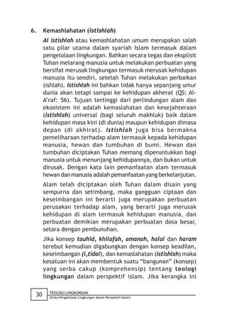 6.    Kemashlahatan (istishlah)
      Al istishlah atau kemashlahatan umum merupakan salah
      satu pilar utama dalam syariah Islam termasuk dalam
      pengelolaan lingkungan. Bahkan secara tegas dan eksplisit
      Tuhan melarang manusia untuk melakukan perbuatan yang
      bersifat merusak lingkungan termasuk merusak kehidupan
      manusia itu sendiri, setelah Tuhan melakukan perbaikan
      (ishlah). Istishlah ini bahkan tidak hanya sepanjang umur
      dunia akan tetapi sampai ke kehidupan akherat (QS: Al-
      A’raf: 56). Tujuan tertinggi dari perlindungan alam dan
      ekosistem ini adalah kemaslahatan dan kesejahteraan
      (istishlah) universal (bagi seluruh makhluk) baik dalam
      kehidupan masa kini (di dunia) maupun kehidupan dimasa
      depan (di akhirat). Istishlah juga bisa bermakna
      pemeliharaan terhadap alam termasuk kepada kehidupan
      manusia, hewan dan tumbuhan di bumi. Hewan dan
      tumbuhan diciptakan Tuhan memang diperuntukkan bagi
      manusia untuk menunjang kehidupannya, dan bukan untuk
      dirusak. Dengan kata lain pemanfaatan alam termasuk
      hewan dan manusia adalah pemanfaatan yang berkelanjutan.
      Alam telah diciptakan oleh Tuhan dalam disain yang
      sempurna dan setimbang, maka gangguan ciptaan dan
      keseimbangan ini berarti juga merupakan perbuatan
      perusakan terhadap alam, yang berarti juga merusak
      kehidupan di alam termasuk kehidupan manusia, dan
      perbuatan demikian merupakan perbuatan dosa besar,
      setara dengan pembunuhan.
      Jika konsep tauhid, khilafah, amanah, halal dan haram
      terebut kemudian digabungkan dengan konsep keadilan,
      keseimbangan (i,tidal), dan kemaslahatan (istishlah) maka
      kesatuan ini akan membentuk suatu “bangunan” (konsep)
      yang serba cakup (komprehensip) tentang teologi
      lingkungan dalam perspektif islam. Jika kerangka ini

        TEOLOGI LINGKUNGAN
 30     (Etika Pengelolaan Lingkungan dalam Perspektif Islam)
 