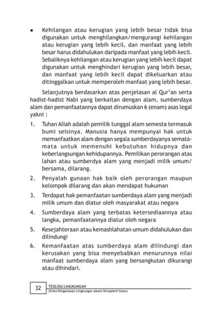         Kehilangan atau kerugian yang lebih besar tidak bisa
         digunakan untuk menghilangkan/mengurangi kehilangan
         atau kerugian yang lebih kecil, dan manfaat yang lebih
         besar harus didahulukan daripada manfaat yang lebih kecil.
         Sebaliknya kehilangan atau kerugian yang lebih kecil dapat
         digunakan untuk menghindari kerugian yang lebih besar,
         dan manfaat yang lebih kecil dapat dikeluarkan atau
         ditinggalkan untuk memperoleh manfaat yang lebih besar.
    Selanjutnya berdasarkan atas penjelasan al Qur’an serta
hadist-hadist Nabi yang berkaitan dengan alam, sumberdaya
alam dan pemanfaatannya dapat dirumuskan 6 (enam) asas legal
yakni :
1.       Tuhan Allah adalah pemilik tunggal alam semesta termasuk
         bumi seisinya. Manusia hanya mempunyai hak untuk
         memanfaatkan alam dengan segala sumberdayanya semata-
         mata untuk memenuhi kebutuhan hidupnya dan
         keberlangsungan kehidupannya. Pemilikan perorangan atas
         lahan atau sumberdya alam yang menjadi milik umum/
         bersama, dilarang.
2.       Penyalah gunaan hak baik oleh perorangan maupun
         kelompok dilarang dan akan mendapat hukuman
3.       Terdapat hak pemanfaatan sumberdaya alam yang menjadi
         milik umum dan diatur oleh masyarakat atau negara
4.       Sumberdaya alam yang terbatas ketersediaannya atau
         langka, pemanfaatannya diatur oleh negara
5.       Kesejahteraan atau kemashlahatan umum didahulukan dan
         dilindungi
6.       Kemanfaatan atas sumberdaya alam dilindungi dan
         kerusakan yang bisa menyebabkan menurunnya nilai
         manfaat sumberdaya alam yang bersangkutan dikurangi
         atau dihindari.


           TEOLOGI LINGKUNGAN
    32     (Etika Pengelolaan Lingkungan dalam Perspektif Islam)
 