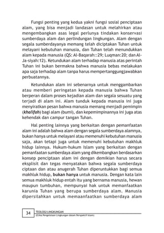 Fungsi penting yang kedua yakni fungsi sosial penciptaan
alam, yang bisa menjadi landasan untuk melahirkan atau
mengembangkan asas legal perlunya tindakan konservasi
sumberdaya alam dan perlindungan lingkungan. Alam dengan
segala sumberdayanya memang telah diciptakan Tuhan untuk
melayani kebutuhan manusia, dan Tuhan telah menundukkan
alam kepada manusia (QS: Al-Baqarah::29; Luqman:20; dan Al-
Ja-siyah:12). Ketundukan alam terhadap manusia atas perintah
Tuhan ini bukan bermakna bahwa manusia bebas melakukan
apa saja terhadap alam tanpa harus mempertanggungjawabkan
perbuatannya.
     Ketundukan alam ini sebenarnya untuk menggambarkan
atau memberi peringatan kepada manusia bahwa Tuhan
berperan dalam proses kejadian alam dan segala sesuatu yang
terjadi di alam ini. Alam tunduk kepada manusia ini juga
menyiratkan pesan bahwa manusia memang menjadi pemimpin
(khalifah) bagi alam (bumi), dan kepemimpinannya ini juga atas
kehendak dan campur tangan Tuhan.
     Hal penting lainnya yang berkaitan dengan pemanfaatan
alam ini adalah bahwa alam dengan segala sumberdaya alamnya,
bukan hanya untuk melayani atau memenuhi kebutuhan manusia
saja, akan tetapi juga untuk memenuhi kebutuhan makhluk
hidup lainnya. Hukum-hukum Islam yang berkaitan dengan
pemanfaatan sumberdaya alam yang dikembangkan berdasarkan
konsep penciptaan alam ini dengan demikian harus secara
eksplisit dan tegas menyatakan bahwa segala sumberdaya
ciptaan dan atau anugerah Tuhan diperuntukkan bagi semua
makhluk hidup, bukan hanya untuk manusia. Dengan kata lain
semua makhluk hidup entah itu yang bernama manusia, hewan
maupun tumbuhan, mempunyai hak untuk memanfaatkan
karunia Tuhan yang berupa sumberdaya alam. Manusia
dipersilahkan untuk memaanfaatkan sumberdaya alam


       TEOLOGI LINGKUNGAN
 34    (Etika Pengelolaan Lingkungan dalam Perspektif Islam)
 