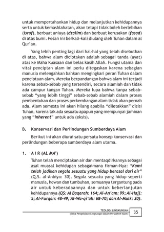 untuk mempertahankan hidup dan melanjutkan kehidupannya
serta untuk kemashlahatan, akan tetapi tidak boleh berlebihan
(israf), berbuat aniaya (dzalim) dan berbuat kerusakan (fasad)
di atas bumi. Pesan ini berkali-kali diulang oleh Tuhan dalam al
Qur’an.
     Yang lebih penting lagi dari hal-hal yang telah disebutkan
di atas, bahwa alam diciptakan adalah sebagai tanda (ayat)
atas ke Maha Kuasaan dan belas kasih Allah. Fungsi utama dan
vital penciptan alam ini perlu ditegaskan karena sebagian
manusia melengahkan bahkan mengingkari peran Tuhan dalam
penciptaan alam. Mereka berpandangan bahwa alam ini terjadi
karena sebab-sebab yang tersendiri, secara alamiah dan tidak
ada campur tangan Tuhan. Mereka lupa bahwa tanpa sebab-
sebab “yang lebih tinggi” sebab-sebab alamiah dalam proses
pembentukan dan proses perkembangan alam tidak akan pernah
ada. Alam semesta ini akan hilang apabila “diletakkan” disisi
Tuhan, karena tak ada sesuatu apapun yang mempunyai jaminan
yang “inherent” untuk ada (eksis).

B.   Konservasi dan Perlindungan Sumberdaya Alam
     Berikut ini akan diurai satu persatu konsep konservasi dan
perlindungan beberapa sumberdaya alam utama.

1.   A I R (AL MA’)
     Tuhan telah menciptakan air dan mentaqdirkannya sebagai
     asal muasal kehidupan sebagaimana firman-Nya: “Kami
     telah jadikan segala sesuatu yang hidup berasal dari air”
     (Q.S. al-Anbiya: 30). Segala sesuatu yang hidup seperti
     manusia, hewan dan tumbuhan, semuanya tergantung pada
     air untuk keberadaannya dan untuk keberlanjutan
     kehidupannya (QS: Al Baqarah: 164; Al-An’am: 99; Al-Hajj:
     5; Al-Furqan: 48-49; Al-Wa-qi’ah: 68-70; dan Al-Mulk: 30).

                                                    TEOLOGI LINGKUNGAN
                         (Etika Pengelolaan Lingkungan dalam Perspektif Islam)   35
 