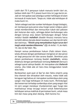 Lebih dari 75 % penyusun tubuh manusia terdiri dari air,
     bahkan lebih dari 75 % planet bumi kita ini juga berisi air.
     Jadi air merupakan asal sekaligus sumber kehidupan di alam
     termasuk di muka bumi. Tanpa air, tidak ada kehidupan di
     muka bumi ini.
      Selain sebagai asal dan sumber kehidupan (fungsi biologis),
     air mempunyai pula peran atau fungsi sosial-religius yakni
     untuk membersihkan dan mensucikan tubuh dan pakaian
     dari kotoran dan najis, sehingga dalam berhubungan satu
     dengan lainnya atau dalam berhubungan dengan Tuhan
     melalui ibadah mahdhah (ibadah khusus) manusia harus
     terlebih dahulu berada dalam keadaan suci dan bersih lahir
     dan batinnya. “Dialah yang menyebabkan hujan turun dari
     langit untuk membersihkannmu” (QS: Al-Anfal: 11; An-Nahl:
     14; dan Al-Ma’idah: 96).
     Hampir semua pembahasan hukum (fiqh) dalam islam,
     selalu dimulai dengan pembahasan mengenai air dan peran
     air bagi penyucian diri dan sarana ibadah. Demikian pula
     dalam pembahasan tentang ibadah (mahdhah), selalu
     didahului dengan pembahasan tentang thaharah (bersuci)
     sebagai syarat sahnya ibadah. Air merupakan alat thaharah
     utama, jika tidak ada air baru bisa menggunakan tanah
     atau batu.
     Bardasarkan ayat-ayat al Qur’an dan fakta empiris yang
     bisa diamati dan dirasakan oleh mausia, maka tidak ada
     keraguan lagi bahwa air merupakan sumberdaya alam yang
     sangat vital bagi kehidupan di muka bumi. Perlindungan
     dan konservasi terhadap sumberdaya alam yang sangat vital
     ini (air) sangat mendasar (fundamental) agar fungsi dan
     manfaatnya tetap terjaga lestari untuk keberlanjutan
     kehidupan semua makhluk di permukaan bumi, untuk masa
     kini dan masa yang akan datang. Oleh karena itu:


       TEOLOGI LINGKUNGAN
36     (Etika Pengelolaan Lingkungan dalam Perspektif Islam)
 