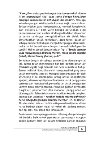 “Kewajiban untuk perlindungan dan konservasi air dalam
Islam mempunyai nilai yang sama dengan kewajiban
menjaga keberlanjutan kehidupan itu sendiri”. Menjaga
keberlangsungan kehidupan hukumnya wajib dalam Islam.
Setiap tindakan yang menganggu atau merusak fungsi sosial
dan biologis air baik yang berupa perusakan atau
pencemaran air dan sumber air dengan tindakan atau unsur
tertentu sehingga mengakibatkan air tidak bisa
dimanfaatkan untuk kehidupan, atau fungsi dasar air
sebagai sumber kehidupan menjadi terganggu atau rusak,
maka hal ini berarti sama dengan merusak kehidupan itu
sendiri. Hal ini sesuai dengan kaidah fiqh : “Segala sesuatu
yang menyebabkan dilarang (haram) maka segala sesuatu
(sebab) itu terlarang (haram) pula”.
Berkaitan dengan air sebagai sumberdaya alam yang vital
ini, Tuhan telah menetapkan hak-hak pemanfaatan air
(common right) bagi manusia dan semua makhluk hidup.
Semua makhluk hidup di alam ini mempunyai hak yang sama
untuk memanfaatkan air. Monopoli pemanfaatan air oleh
seseorang atau sekelompok orang untuk kepentingan
apapun, atau monopoli pemanfaatan air untuk penggunaan
tertentu dan menutup hak pemanfaatan untuk penggunaan
lainnya tidak diperkenankan. Penyalah gunaan peran dan
fungsi air, pemborosan dan monopoli penggunaan air
dilarang pula. Tuhan telah memerintahkan kepada pengikut
Tsamud dan untanya: “ Katakan kepada mereka bahwa air
harus dibagi dengan baik diantara mereka” (QS. Al-Qamar:
28) dan dalam sebuah hadits setiap muslim diperintahkan
harus berbagi dalam tigal hal yakni air, padang rumput
dan api (HR. Abu Daud dan Ibnu Majah).
Pemborosan dalam penggunaan air dilarang, dan pelarangan
ini berlaku baik untuk pemakaian perorangan maupun
publik (umum) baik air dalam keadaan banyak maupun

                                               TEOLOGI LINGKUNGAN
                    (Etika Pengelolaan Lingkungan dalam Perspektif Islam)   37
 