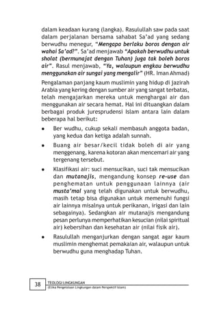 dalam keadaan kurang (langka). Rasulullah saw pada saat
     dalam perjalanan bersama sahabat Sa’ad yang sedang
     berwudhu menegur, “Mengapa berlaku boros dengan air
     wahai Sa’ad?”. Sa’ad menjawab “Apakah berwudhu untuk
     sholat (bermunajat dengan Tuhan) juga tak boleh boros
     air”. Rasul menjawab, “Ya, walaupun engkau berwudhu
     menggunakan air sungai yang mengalir” (HR. Iman Ahmad)
     Pengalaman panjang kaum muslimin yang hidup di jazirah
     Arabia yang kering dengan sumber air yang sangat terbatas,
     telah mengajarkan mereka untuk menghargai air dan
     menggunakan air secara hemat. Hal ini dituangkan dalam
     berbagai produk juresprudensi Islam antara lain dalam
     beberapa hal berikut:
           Ber wudhu, cukup sekali membasuh anggota badan,
            yang kedua dan ketiga adalah sunnah.
           Buang air besar/kecil tidak boleh di air yang
            menggenang, karena kotoran akan mencemari air yang
            tergenang tersebut.
           Klasifikasi air: suci mensucikan, suci tak mensucikan
            dan mutanajis, mengandung konsep re-use dan
            penghematan untuk penggunaan lainnya (air
            musta’mal yang telah digunakan untuk berwudhu,
            masih tetap bisa digunakan untuk memenuhi fungsi
            air lainnya misalnya untuk perikanan, irigasi dan lain
            sebagainya). Sedangkan air mutanajis mengandung
            pesan perlunya memperhatikan kesucian (nilai spiritual
            air) kebersihan dan kesehatan air (nilai fisik air).
           Rasulullah menganjurkan dengan sangat agar kaum
            muslimin menghemat pemakaian air, walaupun untuk
            berwudhu guna menghadap Tuhan.




         TEOLOGI LINGKUNGAN
38       (Etika Pengelolaan Lingkungan dalam Perspektif Islam)
 