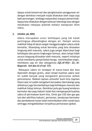 Upaya untuk konservasi dan penghematan penggunaan air
     dengan demikian menjadi wajib dilakukan oleh siapa saja
     baik perorangan, lembaga masyarakat maupun pemerintah.
     Upaya bisa dilakukan dengan bantuan teknologi atau dengan
     melakukan rekayasa alamiah melalui manipulasi iklim
     mikro.

2.   UDARA (AL RIH)
     Udara merupakan unsur kehidupan yang tak kalah
     pentingnya dibandingkan dengan air. Hampir semua
     makhluk hidup di darat sangat menggantungkan udara untuk
     bernafas. Disamping untuk bernafas yang bisa dirasakan
     langsung oleh manusia, udara juga sangat diperlukan bagi
     kehidupan dan peran lingkungan lainnya, akan tetapi tidak
     secara langsung dirasakan oleh manusia, seperti misalnya
     untuk membantu penyerbukan bunga, menimbulkan angin,
     membawa uap air dan sebagainya (QS.Al-Hijr: 22; Al-
     Baqarah: 164 dan Al-A’raf: 57).
      Walaupun udara ini terdapat di mana-mana dan bisa
     diperoleh dengan gratis, akan tetapi kualitas udara saat
     ini sudah banyak yang mengalami penurunan akibat
     pencemaran. Bahkan lapisan atmosfer bumi kita (lapisan
     Ozon) saat ini sudah mengalami kerusakan (berlubang) yang
     akibatnya juga bisa berbahaya bagi kehidupan manusia dan
     makhluk hidup lainnya. Demikian pula gas buang kendaran
     bermotor dan asap industri telah ikut memperparah kualitas
     udara di permukaan bumi kita. Emisi gas CO2 dan gas-gas
     lain dari aktifitas industri, pertanian, kendaraan bermotor
     dan pembakaran hutan telah menimbulkan efek rumah kaca
     sehingga mengakibatkan terjadinya pemanasan global.




                                                    TEOLOGI LINGKUNGAN
                         (Etika Pengelolaan Lingkungan dalam Perspektif Islam)   39
 