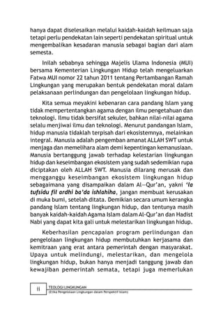 hanya dapat diselesaikan melalui kaidah-kaidah keilmuan saja
tetapi perlu pendekatan lain seperti pendekatan spiritual untuk
mengembalikan kesadaran manusia sebagai bagian dari alam
semesta.
    Inilah sebabnya sehingga Majelis Ulama Indonesia (MUI)
bersama Kementerian Lingkungan Hidup telah mengeluarkan
Fatwa MUI nomor 22 tahun 2011 tentang Pertambangan Ramah
Lingkungan yang merupakan bentuk pendekatan moral dalam
pelaksanaan perlindungan dan pengelolaan lingkungan hidup.
     Kita semua meyakini kebenaran cara pandang Islam yang
tidak mempertentangkan agama dengan ilmu pengetahuan dan
teknologi. Ilmu tidak bersifat sekuler, bahkan nilai-nilai agama
selalu menjiwai ilmu dan teknologi. Menurut pandangan Islam,
hidup manusia tidaklah terpisah dari ekosistemnya, melainkan
integral. Manusia adalah pengemban amanat ALLAH SWT untuk
menjaga dan memelihara alam demi kepentingan kemanusiaan.
Manusia bertanggung jawab terhadap kelestarian lingkungan
hidup dan keseimbangan ekosistem yang sudah sedemikian rupa
diciptakan oleh ALLAH SWT. Manusia dilarang merusak dan
mengganggu keseimbangan ekosistem lingkungan hidup
sebagaimana yang disampaikan dalam Al—Qur’an, yakni ‘la
tufsidu fil ardhi ba’da ishlahiha, jangan membuat kerusakan
di muka bumi, setelah ditata. Demikian secara umum kerangka
pandang Islam tentang lingkungan hidup, dan tentunya masih
banyak kaidah-kaidah Agama Islam dalam Al-Qur’an dan Hadist
Nabi yang dapat kita gali untuk melestarikan lingkungan hidup.
     Keberhasilan pencapaian program perlindungan dan
pengelolaan lingkungan hidup membutuhkan kerjasama dan
kemitraan yang erat antara pemerintah dengan masyarakat.
Upaya untuk melindungi, melestarikan, dan mengelola
lingkungan hidup, bukan hanya menjadi tanggung jawab dan
kewajiban pemerintah semata, tetapi juga memerlukan

       TEOLOGI LINGKUNGAN
  ii   (Etika Pengelolaan Lingkungan dalam Perspektif Islam)
 