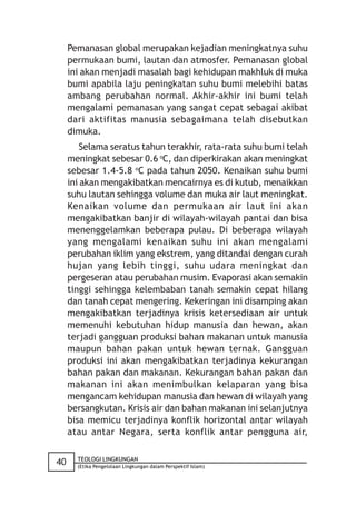 Pemanasan global merupakan kejadian meningkatnya suhu
     permukaan bumi, lautan dan atmosfer. Pemanasan global
     ini akan menjadi masalah bagi kehidupan makhluk di muka
     bumi apabila laju peningkatan suhu bumi melebihi batas
     ambang perubahan normal. Akhir-akhir ini bumi telah
     mengalami pemanasan yang sangat cepat sebagai akibat
     dari aktifitas manusia sebagaimana telah disebutkan
     dimuka.
         Selama seratus tahun terakhir, rata-rata suhu bumi telah
     meningkat sebesar 0.6 oC, dan diperkirakan akan meningkat
     sebesar 1.4-5.8 oC pada tahun 2050. Kenaikan suhu bumi
     ini akan mengakibatkan mencairnya es di kutub, menaikkan
     suhu lautan sehingga volume dan muka air laut meningkat.
     Kenaikan volume dan permukaan air laut ini akan
     mengakibatkan banjir di wilayah-wilayah pantai dan bisa
     menenggelamkan beberapa pulau. Di beberapa wilayah
     yang mengalami kenaikan suhu ini akan mengalami
     perubahan iklim yang ekstrem, yang ditandai dengan curah
     hujan yang lebih tinggi, suhu udara meningkat dan
     pergeseran atau perubahan musim. Evaporasi akan semakin
     tinggi sehingga kelembaban tanah semakin cepat hilang
     dan tanah cepat mengering. Kekeringan ini disamping akan
     mengakibatkan terjadinya krisis ketersediaan air untuk
     memenuhi kebutuhan hidup manusia dan hewan, akan
     terjadi gangguan produksi bahan makanan untuk manusia
     maupun bahan pakan untuk hewan ternak. Gangguan
     produksi ini akan mengakibatkan terjadinya kekurangan
     bahan pakan dan makanan. Kekurangan bahan pakan dan
     makanan ini akan menimbulkan kelaparan yang bisa
     mengancam kehidupan manusia dan hewan di wilayah yang
     bersangkutan. Krisis air dan bahan makanan ini selanjutnya
     bisa memicu terjadinya konflik horizontal antar wilayah
     atau antar Negara, serta konflik antar pengguna air,

       TEOLOGI LINGKUNGAN
40     (Etika Pengelolaan Lingkungan dalam Perspektif Islam)
 