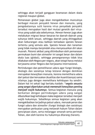 sehingga akan terjadi gangguan keamanan dalam skala
regional maupun global.
Pemanasan global juga akan mengakibatkan munculnya
berbagai macam penyakit hewan dan manusia, yang
pengobatannya sulit karena virus penyebab penyakit
tersebut merupakan hasil dari mutasi genetik dari virus-
virus yang sudah ada sebelumnya. Hewan-hewan juga akan
melakukan migrasi besar-besaran ke daerah-daerah yang
suhunya lebih sesuai, sehingga daerah yang ditinggalkan
akan kekurangan atau bahkan ketiadaan spesies hewan
tertentu yang semula ada. Spesies hewan dan tanaman
yang tidak mampu berpindah atau menyesuaikan diri akan
musnah. Potensi akibat yang ditimbulkan oleh pemanasan
permukaan bumi dan atmosfer ini sangat besar dan dalam
skala luas (global), sehingga penanganannya tidak bisa
dilakukan oleh Negara per negara, akan tetapi harus melalui
kerjasama antar Negara dan kerjasama internasional.
Perlindungan dan pemeliharan udara agar fungsi biologis,
ekologis dan sosialnya tetap lestarai dengan demikian
merupakan kewajiban manusia, karena memelihara udara
dari polusi dan kerusakan (kualitas dan kuantitasnya) sama
nilainya juga dengan memelihara kehidupan itu sendiri.
Dalam hal ini sekali lagi berlaku kaidah: “segala sesuatu
yang sangat diperlukan untuk memenuhi kewajiban penting
menjadi wajib hukumnya. Semua kegiatan manusia yang
berkaitan dengan perlindungan udara yang sangat
dibutuhkan bagi kehidupan maka kegiatan tersebut menjadi
wajib hukumnya. Sebaliknya semua kegiatan yang akan
mengakibatkan terjadinya polusi udara, merusak peran dan
fungsi udara dan atmosfer (fungsi biologis dan sosialnya)
merupakan perbuatan yang melawah hukum Tuhan dalam
penciptaan alam, serta melanggar amanah serta perintah
Tuhan, dan oleh karena itu hukumnya dilarang (haram).

                                               TEOLOGI LINGKUNGAN
                    (Etika Pengelolaan Lingkungan dalam Perspektif Islam)   41
 