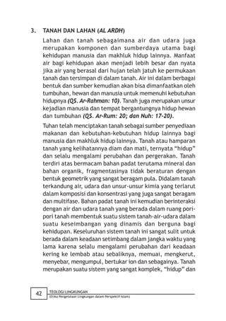 3.    TANAH DAN LAHAN (AL ARDH)
      Lahan dan tanah sebagaimana air dan udara juga
      merupakan komponen dan sumberdaya utama bagi
      kehidupan manusia dan makhluk hidup lainnya. Manfaat
      air bagi kehidupan akan menjadi lebih besar dan nyata
      jika air yang berasal dari hujan telah jatuh ke permukaan
      tanah dan tersimpan di dalam tanah. Air ini dalam berbagai
      bentuk dan sumber kemudian akan bisa dimanfaatkan oleh
      tumbuhan, hewan dan manusia untuk memenuhi kebutuhan
      hidupnya (QS. Ar-Rahman: 10). Tanah juga merupakan unsur
      kejadian manusia dan tempat bergantungnya hidup hewan
      dan tumbuhan (QS. Ar-Rum: 20; dan Nuh: 17-20).
      Tuhan telah menciptakan tanah sebagai sumber penyediaan
      makanan dan kebutuhan-kebutuhan hidup lainnya bagi
      manusia dan makhluk hidup lainnya. Tanah atau hamparan
      tanah yang kelihatannya diam dan mati, ternyata “hidup”
      dan selalu mengalami perubahan dan pergerakan. Tanah
      terdiri atas bermacam bahan padat terutama mineral dan
      bahan organik, fragmentasinya tidak beraturan dengan
      bentuk geometrik yang sangat beragam pula. Didalam tanah
      terkandung air, udara dan unsur-unsur kimia yang terlarut
      dalam komposisi dan konsentrasi yang juga sangat beragam
      dan multifase. Bahan padat tanah ini kemudian berinteraksi
      dengan air dan udara tanah yang berada dalam ruang pori-
      pori tanah membentuk suatu sistem tanah-air-udara dalam
      suatu keseimbangan yang dinamis dan berguna bagi
      kehidupan. Keseluruhan sistem tanah ini sangat sulit untuk
      berada dalam keadaan setimbang dalam jangka waktu yang
      lama karena selalu mengalami perubahan dari keadaan
      kering ke lembab atau sebaliknya, memuai, mengkerut,
      menyebar, mengumpul, bertukar ion dan sebagainya. Tanah
      merupakan suatu sistem yang sangat komplek, “hidup” dan


        TEOLOGI LINGKUNGAN
 42     (Etika Pengelolaan Lingkungan dalam Perspektif Islam)
 