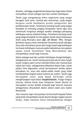 dinamis, sehingga sangatlah beralasan dan logis kalau Tuhan
menjadikan tanah sebagai asal dan sumber kehidupan.
Tanah juga mengandung mikro organisme yang sangat
beragam baik jenis, bentuk dan ukurannya, yang sangat
berguna untuk membantu proses penguraian dan
pembentukan tanah. Fenomena tentang tanah yang sangat
komplek ini memang sengaja diciptakan Tuhan agar bisa
memenuhi fungsinya sebagai sumber sekaligus penopang
kehidupan semua makhluk hidup. Fenomena tentang tanah
yang sangat komplek ini merupakan tanda (ayat) kekuasaan
Allah sang Pencipta alam (QS. Ali Imran: 191). Dengan
demikian upaya untuk memahami fenomena tanah (dengan
ilmu) dan memahami peran dan fungsi tanah bagi kehidupan
termasuk kehidupan manusia pada hakekatnya merupakan
upaya untuk memahami Yang Menciptakan dan
menyediakan tanah bagi manusia.
Selain sebagai asal dan sumber kehidupan (fungsi biologis),
sebagaimana air, tanah mempunyai pula peran atau fungsi
sosial-religius yakni untuk membersihkan dan mensucikan
tubuh dari najis, sebagaimana diketahui dalam fiqh, tanah
(debu) bisa digunakan untuk bertayamum ketika dalam
ketiadaan air, atau ada sebab-sebab medis yang tidak
membolehkan bagian tubuh terkena air (sakit). Tanah juga
merupakan unsur yang dapat berfungsi untuk
menghilangkan najis besar (mughalladzah). Fungsi religius
lainnya, bahwa tanah atau hamparan tanah (bumi) ini
merupakan sarana ibadah (masjid) bagi seluruh manusia
sebagaimana dinyatakah dalam dalam salah satu hadist
Rasulullah.
Jika manusia ingin menyatakan terima kasih kepada Tuhan
yang telah menyediakan tanah (bumi) dengan segala macam
isinya, maka manusia harus menyatakannya dengan


                                               TEOLOGI LINGKUNGAN
                    (Etika Pengelolaan Lingkungan dalam Perspektif Islam)   43
 