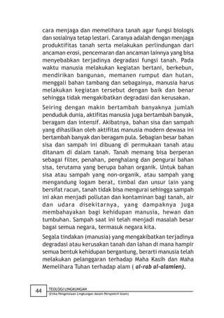 cara menjaga dan memelihara tanah agar fungsi biologis
     dan sosialnya tetap lestari. Caranya adalah dengan menjaga
     produktifitas tanah serta melakukan perlindungan dari
     ancaman erosi, pencemaran dan ancaman lainnya yang bisa
     menyebabkan terjadinya degradasi fungsi tanah. Pada
     waktu manusia melakukan kegiatan bertani, berkebun,
     mendirikan bangunan, memanen rumput dan hutan,
     menggali bahan tambang dan sebagainya, manusia harus
     melakukan kegiatan tersebut dengan baik dan benar
     sehingga tidak mengakibatkan degradasi dan kerusakan.
     Seiring dengan makin bertambah banyaknya jumlah
     penduduk dunia, aktifitas manusia juga bertambah banyak,
     beragam dan intensif. Akibatnya, bahan sisa dan sampah
     yang dihasilkan oleh aktifitas manusia modern dewasa ini
     bertambah banyak dan beragam pula. Sebagian besar bahan
     sisa dan sampah ini dibuang di permukaan tanah atau
     ditanam di dalam tanah. Tanah memang bisa berperan
     sebagai filter, penahan, penghalang dan pengurai bahan
     sisa, terutama yang berupa bahan organik. Untuk bahan
     sisa atau sampah yang non-organik, atau sampah yang
     mengandung logam berat, timbal dan unsur lain yang
     bersifat racun, tanah tidak bisa mengurai sehingga sampah
     ini akan menjadi pollutan dan kontaminan bagi tanah, air
     dan udara disekitarnya, yang dampaknya juga
     membahayakan bagi kehidupan manusia, hewan dan
     tumbuhan. Sampah saat ini telah menjadi masalah besar
     bagai semua negara, termasuk negara kita.
     Segala tindakan (manusia) yang mengakibatkan terjadinya
     degradasi atau kerusakan tanah dan lahan di mana hampir
     semua bentuk kehidupan bergantung, berarti manusia telah
     melakukan pelanggaran terhadap Maha Kasih dan Maha
     Memelihara Tuhan terhadap alam ( al-rab al-alamien).


       TEOLOGI LINGKUNGAN
44     (Etika Pengelolaan Lingkungan dalam Perspektif Islam)
 