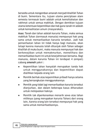 bersedia untuk mengemban amanah menjadi khalifah Tuhan
     di bumi. Sementara itu, tujuan utama penciptaan alam
     semesta termasuk bumi adalah untuk kemshlahatan dan
     rakhmat untuk semua makhluk. Dengan demikian tujuan
     utama ketentuan kepemilikan dan hak guna tanah ini adalah
     untuk kemashlatan umum (masyarakat).
     Asas: Tanah dan lahan adalah karunia Tuhan, maka semua
     makhluk Tuhan (termasuk manusia) mempunyai hak yang
     sama untuk memanfaatkan karunia tersebut. Jadi hak
     pemanfaatan lahan ini tidak hanya bagi manusia, akan
     tetapi karena manusia telah ditunjuk oleh Tuhan sebagai
     khalifah di muka bumi, maka manusia mempunyai hak dan
     berkewajiban untuk memakmurkan, memelihara dan
     memanfaatkan bumi ini untuk kesejahteraan bersama. Bagi
     manusia, dalam karunia Tuhan ini terdapat 4 (empat)
     cabang amanah yakni :
           Kepemilikan lahan hanyalah merupakan tanda hak
            untuk menggunakannya dan kepemilikan dapat
            dialihkan kepada orang lain
           Pemilik berhak atas kepemilikan pribadi hanya selama
            yang bersangkutan menggunakannya
           Pemilik yang tidak lagi memanfaatkan karunia tersebut
            dianjurkan, dan dalam beberapa kasus diharuskan
            untuk melepaskan haknya
           Pemilik tak diperkenankan menarik sewa atas lahan
            miliknya (yang merupakan karunia Tuhan) dari orang
            lain, karena orang lain tersebut mempunyai hak yang
            sama untuk memanfaatkannya.




         TEOLOGI LINGKUNGAN
46       (Etika Pengelolaan Lingkungan dalam Perspektif Islam)
 