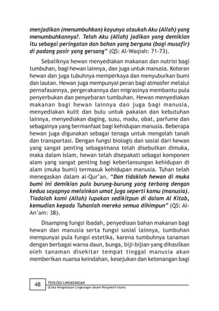 menjadikan (menumbuhkan) kayunya ataukah Aku (Allah) yang
menumbuhkannya?. Telah Aku (Allah) jadikan yang demikian
itu sebagai peringatan dan bahan yang berguna (bagi musafir)
di padang pasir yang gersang” (QS: Al-Waqiah: 71-73).
     Sebaliknya hewan menyediakan makanan dan nutrisi bagi
tumbuhan, bagi hewan lainnya, dan juga untuk manusia. Kotoran
hewan dan juga tubuhnya memperkaya dan menyuburkan bumi
dan lautan. Hewan juga mempunyai peran bagi atmosfer melalui
pernafasannya, pergerakannya dan migrasinya membantu pula
penyerbukan dan penyebaran tumbuhan. Hewan menyediakan
makanan bagi hewan lainnya dan juga bagi manusia,
menyediakan kulit dan bulu untuk pakaian dan kebutuhan
lainnya, menyediakan daging, susu, madu, obat, parfume dan
sebagainya yang bermanfaat bagi kehidupan manusia. Beberapa
hewan juga digunakan sebagai tenaga untuk mengolah tanah
dan transportasi. Dengan fungsi biologis dan sosial dari hewan
yang sangat penting sebagaimana telah disebutkan dimuka,
maka dalam Islam, hewan telah disepakati sebagai komponen
alam yang sangat penting bagi keberlansungan kehidupan di
alam (muka bumi) termasuk kehidupan manusia. Tuhan telah
menegaskan dalam al-Qur’an, “Dan tidaklah hewan di muka
bumi ini demikian pula burung-burung yang terbang dengan
kedua sayapnya melainkan umat juga seperti kamu (manusia).
Tiadalah kami (Allah) lupakan sedikitpun di dalam Al Kitab,
kemudian kepada Tuhanlah mereka semua dihimpun” (QS: Al-
An’am: 38).
    Disamping fungsi ibadah, penyediaan bahan makanan bagi
hewan dan manusia serta fungsi sosial lainnya, tumbuhan
mempunyai pula fungsi estetika, karena tumbuhnya tanaman
dengan berbagai warna daun, bunga, biji-bijian yang dihasilkan
oleh tanaman disekitar tempat tinggal manusia akan
memberikan nuansa keindahan, kesejukan dan ketenangan bagi



       TEOLOGI LINGKUNGAN
 48    (Etika Pengelolaan Lingkungan dalam Perspektif Islam)
 