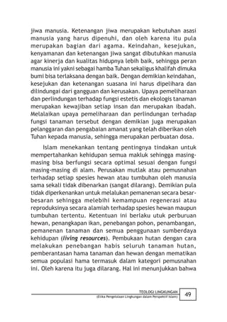 jiwa manusia. Ketenangan jiwa merupakan kebutuhan asasi
manusia yang harus dipenuhi, dan oleh karena itu pula
merupakan bagian dari agama. Keindahan, kesejukan,
kenyamanan dan ketenangan jiwa sangat dibutuhkan manusia
agar kinerja dan kualitas hidupnya lebih baik, sehingga peran
manusia ini yakni sebagai hamba Tuhan sekaligus khalifah dimuka
bumi bisa terlaksana dengan baik. Dengan demikian keindahan,
kesejukan dan ketenangan suasana ini harus dipelihara dan
dilindungai dari gangguan dan kerusakan. Upaya pemeliharaan
dan perlindungan terhadap fungsi estetis dan ekologis tanaman
merupakan kewajiban setiap insan dan merupakan ibadah.
Melalaikan upaya pemeliharaan dan perlindungan terhadap
fungsi tanaman tersebut dengan demikian juga merupakan
pelanggaran dan pengabaian amanat yang telah diberikan oleh
Tuhan kepada manusia, sehingga merupakan perbuatan dosa.
     Islam menekankan tentang pentingnya tindakan untuk
mempertahankan kehidupan semua makluk sehingga masing-
masing bisa berfungsi secara optimal sesuai dengan fungsi
masing-masing di alam. Perusakan mutlak atau pemusnahan
terhadap setiap spesies hewan atau tumbuhan oleh manusia
sama sekali tidak dibenarkan (sangat dilarang). Demikian pula
tidak diperkenankan untuk melalukan pemanenan secara besar-
besaran sehingga melebihi kemampuan regenerasi atau
reproduksinya secara alamiah terhadap spesies hewan maupun
tumbuhan tertentu. Ketentuan ini berlaku utuk perburuan
hewan, penangkapan ikan, penebangan pohon, penambangan,
pemanenan tanaman dan semua penggunaan sumberdaya
kehidupan (living resources). Pembukaan hutan dengan cara
melakukan penebangan habis seluruh tanaman hutan,
pemberantasan hama tanaman dan hewan dengan mematikan
semua populasi hama termasuk dalam kategori pemusnahan
ini. Oleh karena itu juga dilarang. Hal ini menunjukkan bahwa


                                                    TEOLOGI LINGKUNGAN
                         (Etika Pengelolaan Lingkungan dalam Perspektif Islam)   49
 