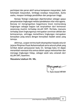 partisipasi dan peran aktif semua komponen masyarakat, baik
kelompok masyarakat, lembaga swadaya masyarakat, dunia
usaha, maupun lembaga pendidikan dan perguruan tinggi.
     Konsep Teologi Lingkungan diperkenalkan sebagai upaya
penyelamatan lingkungan melalui pendekatan nilai-nilai agama.
Konsep ini mengingatkan bagaimana Islam memandang
lingkungan sebagai bagian tak terpisahkan dari keimanan
seseorang muslim terhadap ALLAH SWT. Perilaku manusia
terhadap alam lingkungannya merupakan cerminan akhlak dan
keimanannya, sehingga memelihara lingkungan merupakan
kewajiban yang setara dengan kewajiban ibadah sosial yang
lainnya.
     Akhirnya, ucapan terima kasih disampaikan kepada seluruh
jajaran Pimpinan Pusat Muhammadiyah serta seluruh pihak yang
terlibat dalam penyusunan buku ini. Semoga buku ini dapat
menambah wawasan kita semua dalam upaya melestarikan dan
menjaga lingkungan hidup, sebagai salah satu amanah dari
ALLAH SWT, Aaamiinn.
Wassalamu’alaikum Wr. Wb.




                                                     Ir. Ilyas Asaad MP.MH




                                                   TEOLOGI LINGKUNGAN
                        (Etika Pengelolaan Lingkungan dalam Perspektif Islam)   iii
 