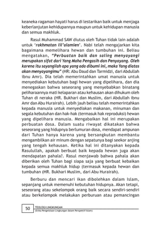 keaneka ragaman hayati harus di lestarikan baik untuk menjaga
keberlanjutan kehidupannya maupun untuk kehidupan manusia
dan semua makhluk.
     Rasul Muhammad SAW diutus oleh Tuhan tidak lain adalah
untuk ‘rakhmatan lil’alamien’. Nabi telah mengajarkan kita
bagaimana memelihara hewan dan tumbuhan ini. Beliau
mengatakan, “Perbuatan baik dan saling menyayangi
merupakan sifat dari Yang Maha Pengasih dan Penyayang. Oleh
karena itu sayangilah apa yang ada dibumi ini, maka Yang diatas
akan menyayangimu” (HR: Abu Daud dan Tarmidzi, dari Abdullah
ibnu Amr). Dia telah memerintahkan umat manusia untuk
menyediakan kebutuhan bagi hewan yang dipelihara, dan dia
menegaskan bahwa seseorang yang menyebabkan binatang
peliharaannya mati kelaparan atau kehausan akan dihukum oleh
Tuhan di neraka (HR. Bukhari dan Muslim, dari Abdullah ibnu
Amr dan Abu Hurairah). Lebih jauh beliau telah memerintahkan
kepada manusia untuk menyediakan makanan, minuman dan
segala kebutuhan dan hak-hak (termasuk hak reproduksi) hewan
yang dipelihara manusia. Mengabaikan hal ini merupakan
perbuatan dosa. Dalam suatu riwayat dikatakan bahwa
seseorang yang hidupnya berlumuran dosa, mendapat ampunan
dari Tuhan hanya karena yang bersangkutan membantu
mengambilkan air minum dengan sepatunya bagi seekor anjing
yang tengah kehausan. Ketika hal ini ditanyakan kepada
Rasulullah, apakah berbuat baik kepada hewan juga akan
mendapatan pahala?. Rasul menjawab bahwa pahala akan
diberikan oleh Tuhan bagi siapa saja yang berbuat kebaikan
kepada semua makhluk hidup (termasuk kepada hewan dan
tumbuhan (HR. Bukhari Muslim, dari Abu Hurairah).
    Berburu dan mencari ikan dibolehkan dalam Islam,
sepanjang untuk memenuhi kebutuhan hidupnya. Akan tetapi,
seseorang atau sekelompok orang baik secara sendiri-sendiri
atau berkelompok melakukan perburuan atau pemancingan

       TEOLOGI LINGKUNGAN
 50    (Etika Pengelolaan Lingkungan dalam Perspektif Islam)
 