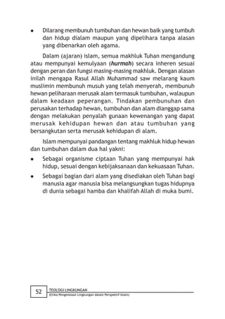         Dilarang membunuh tumbuhan dan hewan baik yang tumbuh
         dan hidup dialam maupun yang dipelihara tanpa alasan
         yang dibenarkan oleh agama.
     Dalam (ajaran) islam, semua makhluk Tuhan mengandung
atau mempunyai kemulyaan (hurmah) secara inheren sesuai
dengan peran dan fungsi masing-masing makhluk. Dengan alasan
inilah mengapa Rasul Allah Muhammad saw melarang kaum
muslimin membunuh musuh yang telah menyerah, membunuh
hewan peliharaan merusak alam termasuk tumbuhan, walaupun
dalam keadaan peperangan. Tindakan pembunuhan dan
perusakan terhadap hewan, tumbuhan dan alam dianggap sama
dengan melakukan penyalah gunaan kewenangan yang dapat
merusak kehidupan hewan dan atau tumbuhan yang
bersangkutan serta merusak kehidupan di alam.
    Islam mempunyai pandangan tentang makhluk hidup hewan
dan tumbuhan dalam dua hal yakni:
        Sebagai organisme ciptaan Tuhan yang mempunyai hak
         hidup, sesuai dengan kebijaksanaan dan kekuasaan Tuhan.
        Sebagai bagian dari alam yang disediakan oleh Tuhan bagi
         manusia agar manusia bisa melangsungkan tugas hidupnya
         di dunia sebagai hamba dan khalifah Allah di muka bumi.




           TEOLOGI LINGKUNGAN
    52     (Etika Pengelolaan Lingkungan dalam Perspektif Islam)
 