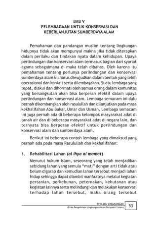 BAB V
           PELEMBAGAAN UNTUK KONSERVASI DAN
            KEBERLANJUTAN SUMBERDAYA ALAM


      Pemahaman dan pandangan muslim tentang lingkungan
hidupnya tidak akan mempunyai makna jika tidak diterapkan
dalam perilaku dan tindakan nyata dalam kehidupan. Upaya
perlindungan dan konservasi alam termasuk bagian dari syariat
agama sebagaimana di muka telah dibahas. Oleh karena itu
pemahaman tentang perlunya perlindungan dan konservasi
sumberdaya alam ini harus diwujudkan dalam bentuk yang lebih
operasional dan konkrit serta dilembagakan. Suatu lembaga yang
tepat, diakui dan dihormati oleh semua orang dalam komunitas
yang bersangkutan akan bisa berperan efektif dalam upaya
perlindungan dan konservasi alam. Lembaga semacam ini dulu
pernah dikembangkan oleh rasulullah dan dilanjutkan pada masa
kekhalifahan Abu Bakar, Umar dan Usman. Lembaga semacam
ini juga pernah ada di beberapa kelompok masyarakat adat di
tanah air dan di beberapa masyarakat adat di negara lain, dan
ternyata bisa berperan efektif untuk perlindungan dan
konservasi alam dan sumberdaya alam.
    Berikut ini beberapa contoh lembaga yang dimaksud yang
pernah ada pada masa Rasulullah dan kekhalifahan:

1.   Rehabilitasi Lahan (al Ihya al mamat)
     Menurut hukum Islam, seseorang yang telah menjadikan
     sebidang lahan yang semula “mati” dengan arti tidak atau
     belum digarap dan kemudian lahan tersebut menjadi lahan
     hidup sehingga dapat diambil manfaatnya melalui kegiatan
     pertanian, perkebunan, peternakan, kehutanan atau
     kegiatan lainnya serta melindungi dan melakukan konservasi
     terhadap lahan tersebut, maka orang tersebut

                                                    TEOLOGI LINGKUNGAN
                         (Etika Pengelolaan Lingkungan dalam Perspektif Islam)   53
 