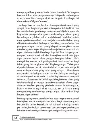 mempunyai hak guna terhadap lahan tersebut. Sedangkan
     hak pemilikan atau penguasaannya tetap ada pada negara
     atau komunitas masyarakat setempat. Lembaga ini
     dinamakan al ihya al mamat.
      Lembaga ihya ini memberikan dorongan atau insentif yang
     sangat besar bagi masyarakat setempat untuk terlibat dan
     berinvestasi (dengan tenaga dan atau modal) dalam sebuah
     kegiatan pengembangan sumberdaya alam yang
     berkelanjutan, dalam hal ini adalah tanah dan lahan untuk
     mendapatkan manfaat dan kesejahteraan dari lahan yang
     dihidupkan tersebut. Walaupun demikian, pemanfaatan dan
     pengembangan lahan yang dapat merugikan atau
     membahayakan kepentingan dan kesejahteraan umum tidak
     diperbolehkan melalui lembaga ihya ini. Otoritas pengatur
     (negara) mempunyai hak dan kewajiban untuk menjaga
     agar pemanfaatan dan pengembangan lahan tidak
     mengakibatkan terjadinya degradasi dan kerusakan bagi
     lahan yang bersangkutan dan lingkungannya. Tidak pula
     diperbolehkan untuk memindahan atau memonopoli
     sumberdaya alam yang ada yang sangat dibutuhkan
     masyarakat (misalnya sumber air dan lainnya), sehingga
     akses masyarakat terhadap sumberdaya tersebut menjadi
     tertutup. Ketentuan ini berlaku pula bagi semua lahan yang
     telah dicadangkan sebagai lahan konservasi (al hima), cagar
     alam (al harim), padang gembala umum, hutan negara,
     hutan untuk masyarakat (adat), serta lahan yang
     mengandung sumberdaya yang sangat dibutuhkan bagi
     kepentingan umum.
     Lembaga yang mempunyai otoritas atau negara mempunyai
     kewajiban untuk menyediakan dana bagi lahan yang tak
     berpemilik untuk keperluan rehabilitasi misalnya untuk
     pertanian, holtikultur, peternakan dan bentuk pengembangan
     lainnya untuk mengarahkan agar pengembangan tersebut

       TEOLOGI LINGKUNGAN
54     (Etika Pengelolaan Lingkungan dalam Perspektif Islam)
 