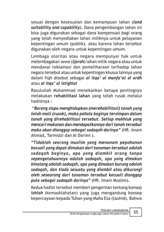 sesuai dengan kesesuaian dan kemampuan lahan (land
suitability and capability). Dana pengembangan lahan ini
bisa juga digunakan sebagai dana kompensasi bagi orang
yang telah menyediakan lahan miliknya untuk pelayanan
kepentingan umum (publik), atau karena lahan tersebut
digunakan oleh negara untuk kepentingan umum.
Lembaga otoritas atau negara mempunyai hak untuk
melembagakan sewa (ijarah) lahan milik negara atau untuk
mendanai reklamasi dan pemeliharaan terhadap lahan
negara tersebut atau untuk kepentingan khusus lainnya yang
dalam fiqh disebut sebagai al itqa’ al manfa’at al ardh
atau al itqa’ al istighlal
Rasulullah Muhammad menekankan betapa pentingnya
melakukan rehabilitasi lahan yang telah rusak melalui
hadistnya :
 “Barang siapa menghidupkan (merehabilitasi) tanah yang
telah mati (rusak), maka pahala baginya tersimpan dalam
tanah yang direhabilitasi tersebut. Setiap makhluk yang
mencari makanan dan mendapatkannya dari tanah tersebut
maka akan dianggap sebagai sadaqoh darinya” (HR. Imam
Ahmad, Tarmidzi dan Al Darimi ).
“Tidaklah seorang muslim yang menanam pepohonan
kecuali yang dapat dimakan dari tanaman tersebut adalah
sadaqah baginya, apa yang diambil orang tanpa
sepengetahuannya adalah sadaqah, apa yang dimakan
binatang adalah sadaqah, apa yang dimakan burung adalah
sadaqah, dan tiada sesuatu yang diambil atau dikurangi
oleh seseorang dari tanaman tersebut kecuali dianggap
pula sebagai sadaqah darinya” (HR. Imam Muslim).
Kedua hadist tersebut memberi pengertian tentang konsep
ishlah (kemashlahatan) yang juga mengandung konsep
kepercayaan kepada Tuhan yang Maha Esa (tauhid). Bahwa

                                               TEOLOGI LINGKUNGAN
                    (Etika Pengelolaan Lingkungan dalam Perspektif Islam)   55
 