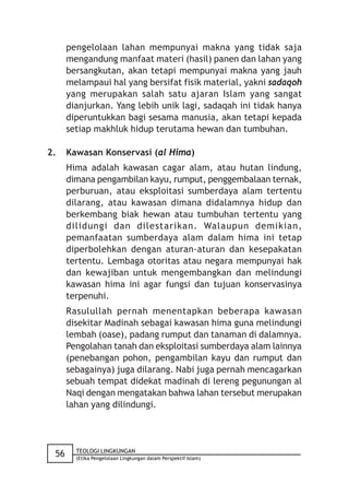 pengelolaan lahan mempunyai makna yang tidak saja
      mengandung manfaat materi (hasil) panen dan lahan yang
      bersangkutan, akan tetapi mempunyai makna yang jauh
      melampaui hal yang bersifat fisik material, yakni sadaqoh
      yang merupakan salah satu ajaran Islam yang sangat
      dianjurkan. Yang lebih unik lagi, sadaqah ini tidak hanya
      diperuntukkan bagi sesama manusia, akan tetapi kepada
      setiap makhluk hidup terutama hewan dan tumbuhan.

2.    Kawasan Konservasi (al Hima)
      Hima adalah kawasan cagar alam, atau hutan lindung,
      dimana pengambilan kayu, rumput, penggembalaan ternak,
      perburuan, atau eksploitasi sumberdaya alam tertentu
      dilarang, atau kawasan dimana didalamnya hidup dan
      berkembang biak hewan atau tumbuhan tertentu yang
      dilidungi dan dilestarikan. Walaupun demikian,
      pemanfaatan sumberdaya alam dalam hima ini tetap
      diperbolehkan dengan aturan-aturan dan kesepakatan
      tertentu. Lembaga otoritas atau negara mempunyai hak
      dan kewajiban untuk mengembangkan dan melindungi
      kawasan hima ini agar fungsi dan tujuan konservasinya
      terpenuhi.
      Rasulullah pernah menentapkan beberapa kawasan
      disekitar Madinah sebagai kawasan hima guna melindungi
      lembah (oase), padang rumput dan tanaman di dalamnya.
      Pengolahan tanah dan eksploitasi sumberdaya alam lainnya
      (penebangan pohon, pengambilan kayu dan rumput dan
      sebagainya) juga dilarang. Nabi juga pernah mencagarkan
      sebuah tempat didekat madinah di lereng pegunungan al
      Naqi dengan mengatakan bahwa lahan tersebut merupakan
      lahan yang dilindungi.



        TEOLOGI LINGKUNGAN
 56     (Etika Pengelolaan Lingkungan dalam Perspektif Islam)
 