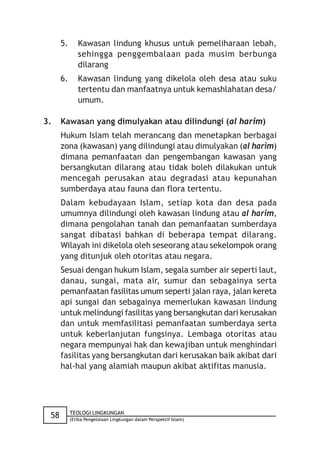 5.      Kawasan lindung khusus untuk pemeliharaan lebah,
              sehingga penggembalaan pada musim berbunga
              dilarang
      6.      Kawasan lindung yang dikelola oleh desa atau suku
              tertentu dan manfaatnya untuk kemashlahatan desa/
              umum.

3.    Kawasan yang dimulyakan atau dilindungi (al harim)
      Hukum Islam telah merancang dan menetapkan berbagai
      zona (kawasan) yang dilindungi atau dimulyakan (al harim)
      dimana pemanfaatan dan pengembangan kawasan yang
      bersangkutan dilarang atau tidak boleh dilakukan untuk
      mencegah perusakan atau degradasi atau kepunahan
      sumberdaya atau fauna dan flora tertentu.
      Dalam kebudayaan Islam, setiap kota dan desa pada
      umumnya dilindungi oleh kawasan lindung atau al harim,
      dimana pengolahan tanah dan pemanfaatan sumberdaya
      sangat dibatasi bahkan di beberapa tempat dilarang.
      Wilayah ini dikelola oleh seseorang atau sekelompok orang
      yang ditunjuk oleh otoritas atau negara.
      Sesuai dengan hukum Islam, segala sumber air seperti laut,
      danau, sungai, mata air, sumur dan sebagainya serta
      pemanfaatan fasilitas umum seperti jalan raya, jalan kereta
      api sungai dan sebagainya memerlukan kawasan lindung
      untuk melindungi fasilitas yang bersangkutan dari kerusakan
      dan untuk memfasilitasi pemanfaatan sumberdaya serta
      untuk keberlanjutan fungsinya. Lembaga otoritas atau
      negara mempunyai hak dan kewajiban untuk menghindari
      fasilitas yang bersangkutan dari kerusakan baik akibat dari
      hal-hal yang alamiah maupun akibat aktifitas manusia.




           TEOLOGI LINGKUNGAN
 58        (Etika Pengelolaan Lingkungan dalam Perspektif Islam)
 