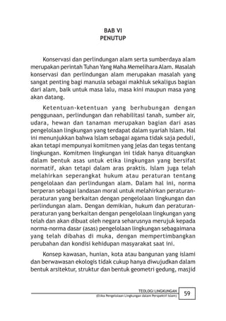 BAB VI
                          PENUTUP


     Konservasi dan perlindungan alam serta sumberdaya alam
merupakan perintah Tuhan Yang Maha Memelihara Alam. Masalah
konservasi dan perlindungan alam merupakan masalah yang
sangat penting bagi manusia sebagai makhluk sekaligus bagian
dari alam, baik untuk masa lalu, masa kini maupun masa yang
akan datang.
     Ketentuan-ketentuan yang berhubungan dengan
penggunaan, perlindungan dan rehabilitasi tanah, sumber air,
udara, hewan dan tanaman merupakan bagian dari asas
pengelolaan lingkungan yang terdapat dalam syariah Islam. Hal
ini menunjukkan bahwa Islam sebagai agama tidak saja peduli,
akan tetapi mempunyai komitmen yang jelas dan tegas tentang
lingkungan. Komitmen lingkungan ini tidak hanya dituangkan
dalam bentuk asas untuk etika lingkungan yang bersifat
normatif, akan tetapi dalam aras praktis. Islam juga telah
melahirkan seperangkat hukum atau peraturan tentang
pengelolaan dan perlindungan alam. Dalam hal ini, norma
berperan sebagai landasan moral untuk melahirkan peraturan-
peraturan yang berkaitan dengan pengelolaan lingkungan dan
perlindungan alam. Dengan demikian, hukum dan peraturan-
peraturan yang berkaitan dengan pengelolaan lingkungan yang
telah dan akan dibuat oleh negara seharusnya merujuk kepada
norma-norma dasar (asas) pengelolaan lingkungan sebagaimana
yang telah dibahas di muka, dengan mempertimbangkan
perubahan dan kondisi kehidupan masyarakat saat ini.
    Konsep kawasan, hunian, kota atau bangunan yang islami
dan berwawasan ekologis tidak cukup hanya diwujudkan dalam
bentuk arsitektur, struktur dan bentuk geometri gedung, masjid


                                                   TEOLOGI LINGKUNGAN
                        (Etika Pengelolaan Lingkungan dalam Perspektif Islam)   59
 