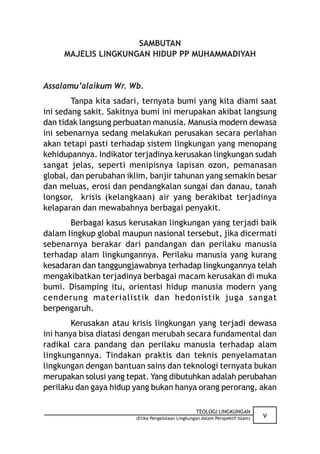 SAMBUTAN
     MAJELIS LINGKUNGAN HIDUP PP MUHAMMADIYAH


Assalamu’alaikum Wr. Wb.
        Tanpa kita sadari, ternyata bumi yang kita diami saat
ini sedang sakit. Sakitnya bumi ini merupakan akibat langsung
dan tidak langsung perbuatan manusia. Manusia modern dewasa
ini sebenarnya sedang melakukan perusakan secara perlahan
akan tetapi pasti terhadap sistem lingkungan yang menopang
kehidupannya. Indikator terjadinya kerusakan lingkungan sudah
sangat jelas, seperti menipisnya lapisan ozon, pemanasan
global, dan perubahan iklim, banjir tahunan yang semakin besar
dan meluas, erosi dan pendangkalan sungai dan danau, tanah
longsor, krisis (kelangkaan) air yang berakibat terjadinya
kelaparan dan mewabahnya berbagai penyakit.
       Berbagai kasus kerusakan lingkungan yang terjadi baik
dalam lingkup global maupun nasional tersebut, jika dicermati
sebenarnya berakar dari pandangan dan perilaku manusia
terhadap alam lingkungannya. Perilaku manusia yang kurang
kesadaran dan tanggungjawabnya terhadap lingkungannya telah
mengakibatkan terjadinya berbagai macam kerusakan di muka
bumi. Disamping itu, orientasi hidup manusia modern yang
cenderung materialistik dan hedonistik juga sangat
berpengaruh.
        Kerusakan atau krisis lingkungan yang terjadi dewasa
ini hanya bisa diatasi dengan merubah secara fundamental dan
radikal cara pandang dan perilaku manusia terhadap alam
lingkungannya. Tindakan praktis dan teknis penyelamatan
lingkungan dengan bantuan sains dan teknologi ternyata bukan
merupakan solusi yang tepat. Yang dibutuhkan adalah perubahan
perilaku dan gaya hidup yang bukan hanya orang perorang, akan

                                                   TEOLOGI LINGKUNGAN
                        (Etika Pengelolaan Lingkungan dalam Perspektif Islam)   v
 