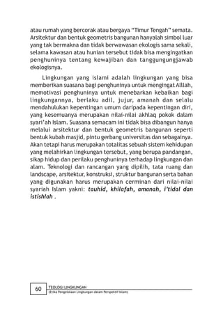 atau rumah yang bercorak atau bergaya “Timur Tengah” semata.
Arsitektur dan bentuk geometris bangunan hanyalah simbol luar
yang tak bermakna dan tidak berwawasan ekologis sama sekali,
selama kawasan atau hunian tersebut tidak bisa mengingatkan
penghuninya tentang kewajiban dan tanggungungjawab
ekologisnya.
     Lingkungan yang islami adalah lingkungan yang bisa
memberikan suasana bagi penghuninya untuk mengingat Alllah,
memotivasi penghuninya untuk menebarkan kebaikan bagi
lingkungannya, berlaku adil, jujur, amanah dan selalu
mendahulukan kepentingan umum daripada kepentingan diri,
yang kesemuanya merupakan nilai-nilai akhlaq pokok dalam
syari’ah Islam. Suasana semacam ini tidak bisa dibangun hanya
melalui arsitektur dan bentuk geometris bangunan seperti
bentuk kubah masjid, pintu gerbang universitas dan sebagainya.
Akan tetapi harus merupakan totalitas sebuah sistem kehidupan
yang melahirkan lingkungan tersebut, yang berupa pandangan,
sikap hidup dan perilaku penghuninya terhadap lingkungan dan
alam. Teknologi dan rancangan yang dipilih, tata ruang dan
landscape, arsitektur, konstruksi, struktur bangunan serta bahan
yang digunakan harus merupakan cerminan dari nilai-nilai
syariah Islam yakni: tauhid, khilafah, amanah, i’tidal dan
istishlah .




       TEOLOGI LINGKUNGAN
  60   (Etika Pengelolaan Lingkungan dalam Perspektif Islam)
 