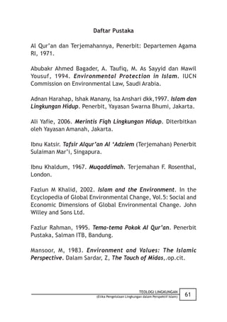 Daftar Pustaka

Al Qur’an dan Terjemahannya, Penerbit: Departemen Agama
RI, 1971.

Abubakr Ahmed Bagader, A. Taufiq, M. As Sayyid dan Mawil
Yousuf, 1994. Environmental Protection in Islam. IUCN
Commission on Environmental Law, Saudi Arabia.

Adnan Harahap, Ishak Manany, Isa Anshari dkk,1997. Islam dan
Lingkungan Hidup. Penerbit, Yayasan Swarna Bhumi, Jakarta.

Ali Yafie, 2006. Merintis Fiqh Lingkungan Hidup. Diterbitkan
oleh Yayasan Amanah, Jakarta.

Ibnu Katsir. Tafsir Alqur’an Al ‘Adziem (Terjemahan) Penerbit
Sulaiman Mar’i, Singapura.

Ibnu Khaldum, 1967. Muqaddimah. Terjemahan F. Rosenthal,
London.

Fazlun M Khalid, 2002. Islam and the Environment. In the
Ecyclopedia of Global Environmental Change, Vol.5: Social and
Economic Dimensions of Global Environmental Change. John
Willey and Sons Ltd.

Fazlur Rahman, 1995. Tema-tema Pokok Al Qur’an. Penerbit
Pustaka, Salman ITB, Bandung.

Mansoor, M, 1983. Environment and Values: The Islamic
Perspective. Dalam Sardar, Z, The Touch of Midas,.op.cit.




                                                   TEOLOGI LINGKUNGAN
                        (Etika Pengelolaan Lingkungan dalam Perspektif Islam)   61
 