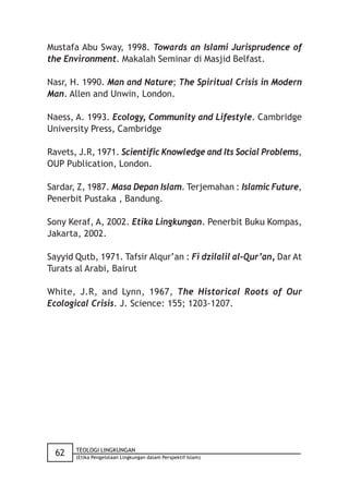 Mustafa Abu Sway, 1998. Towards an Islami Jurisprudence of
the Environment. Makalah Seminar di Masjid Belfast.

Nasr, H. 1990. Man and Nature; The Spiritual Crisis in Modern
Man. Allen and Unwin, London.

Naess, A. 1993. Ecology, Community and Lifestyle. Cambridge
University Press, Cambridge

Ravets, J.R, 1971. Scientific Knowledge and Its Social Problems,
OUP Publication, London.

Sardar, Z, 1987. Masa Depan Islam. Terjemahan : Islamic Future,
Penerbit Pustaka , Bandung.

Sony Keraf, A, 2002. Etika Lingkungan. Penerbit Buku Kompas,
Jakarta, 2002.

Sayyid Qutb, 1971. Tafsir Alqur’an : Fi dzilalil al-Qur’an, Dar At
Turats al Arabi, Bairut

White, J.R, and Lynn, 1967, The Historical Roots of Our
Ecological Crisis. J. Science: 155; 1203-1207.




       TEOLOGI LINGKUNGAN
  62   (Etika Pengelolaan Lingkungan dalam Perspektif Islam)
 