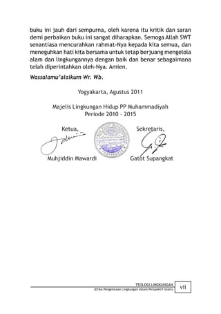 buku ini jauh dari sempurna, oleh karena itu kritik dan saran
demi perbaikan buku ini sangat diharapkan. Semoga Allah SWT
senantiasa mencurahkan rahmat-Nya kepada kita semua, dan
meneguhkan hati kita bersama untuk tetap berjuang mengelola
alam dan lingkungannya dengan baik dan benar sebagaimana
telah diperintahkan oleh-Nya. Amien.
Wassalamu’alaikum Wr. Wb.

                  Yogyakarta, Agustus 2011

        Majelis Lingkungan Hidup PP Muhammadiyah
                     Periode 2010 – 2015

            Ketua,                                  Sekretaris,




      Muhjiddin Mawardi                         Gatot Supangkat




                                                   TEOLOGI LINGKUNGAN
                        (Etika Pengelolaan Lingkungan dalam Perspektif Islam)   vii
 