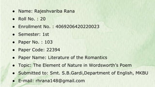 ● Name: Rajeshvariba Rana
● Roll No. : 20
● Enrollment No. : 4069206420220023
● Semester: 1st
● Paper No. : 103
● Paper Code: 22394
● Paper Name: Literature of the Romantics
● Topic: The Element of Nature in Wordsworth’s Poem
● Submitted to: Smt. S.B.Gardi,Department of English, MKBU
● E-mail: rhrana148@gmail.com
 
